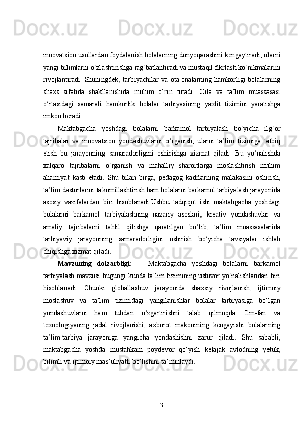 innovatsion usullardan foydalanish bolalarning dunyoqarashini kengaytiradi, ularni
yangi bilimlarni o‘zlashtirishga rag‘batlantiradi va mustaqil fikrlash ko‘nikmalarini
rivojlantiradi. Shuningdek,  tarbiyachilar   va ota-onalarning hamkorligi  bolalarning
shaxs   sifatida   shakllanishida   muhim   o‘rin   tutadi.   Oila   va   ta’lim   muassasasi
o‘rtasidagi   samarali   hamkorlik   bolalar   tarbiyasining   yaxlit   tizimini   yaratishga
imkon beradi.
Maktabgacha   yoshdagi   bolalarni   barkamol   tarbiyalash   bo‘yicha   ilg‘or
tajribalar   va   innovatsion   yondashuvlarni   o‘rganish,   ularni   ta’lim   tizimiga   tatbiq
etish   bu   jarayonning   samaradorligini   oshirishga   xizmat   qiladi.   Bu   yo‘nalishda
xalqaro   tajribalarni   o‘rganish   va   mahalliy   sharoitlarga   moslashtirish   muhim
ahamiyat   kasb   etadi.   Shu   bilan   birga,   pedagog   kadrlarning   malakasini   oshirish,
ta’lim dasturlarini takomillashtirish ham bolalarni barkamol tarbiyalash jarayonida
asosiy   vazifalardan   biri   hisoblanadi.Ushbu   tadqiqot   ishi   maktabgacha   yoshdagi
bolalarni   barkamol   tarbiyalashning   nazariy   asoslari,   kreativ   yondashuvlar   va
amaliy   tajribalarni   tahlil   qilishga   qaratilgan   bo‘lib,   ta’lim   muassasalarida
tarbiyaviy   jarayonning   samaradorligini   oshirish   bo‘yicha   tavsiyalar   ishlab
chiqishga xizmat qiladi.
Mavzuning   dolzarbligi :       Maktabgacha   yoshdagi   bolalarni   barkamol
tarbiyalash mavzusi bugungi kunda ta’lim tizimining ustuvor yo‘nalishlaridan biri
hisoblanadi.   Chunki   globallashuv   jarayonida   shaxsiy   rivojlanish,   ijtimoiy
moslashuv   va   ta’lim   tizimidagi   yangilanishlar   bolalar   tarbiyasiga   bo‘lgan
yondashuvlarni   ham   tubdan   o‘zgartirishni   talab   qilmoqda.   Ilm-fan   va
texnologiyaning   jadal   rivojlanishi,   axborot   makonining   kengayishi   bolalarning
ta’lim-tarbiya   jarayoniga   yangicha   yondashishni   zarur   qiladi.   Shu   sababli,
maktabgacha   yoshda   mustahkam   poydevor   qo‘yish   kelajak   avlodning   yetuk,
bilimli va ijtimoiy mas’uliyatli bo‘lishini ta’minlaydi.
3