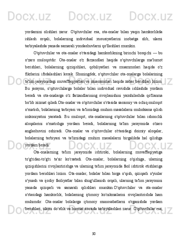 yordamini   olishlari   zarur.   O'qituvchilar   esa,   ota-onalar   bilan   yaqin   hamkorlikda
ishlash   orqali,   bolalarning   individual   xususiyatlarini   inobatga   olib,   ularni
tarbiyalashda yanada samarali yondashuvlarni qo'llashlari mumkin.
O'qituvchilar va ota-onalar o'rtasidagi hamkorlikning birinchi bosqichi — bu
o'zaro   muloqotdir.   Ota-onalar   o'z   farzandlari   haqida   o'qituvchilarga   ma'lumot
berishlari,   bolalarning   qiziqishlari,   qobiliyatlari   va   muammolari   haqida   o'z
fikrlarini   ifodalashlari   kerak.   Shuningdek,   o'qituvchilar   ota-onalarga   bolalarining
ta'lim jarayonidagi muvaffaqiyatlari va muammolari haqida xabar berishlari lozim.
Bu   jarayon,   o'qituvchilarga   bolalar   bilan   individual   ravishda   ishlashda   yordam
beradi   va   ota-onalarga   o'z   farzandlarining   rivojlanishini   yaxshilashda   qo'llanma
bo'lib xizmat qiladi.Ota-onalar va o'qituvchilar o'rtasida samimiy va ochiq muloqot
o'rnatish, bolalarning tarbiyasi va ta'limidagi muhim masalalarni muhokama qilish
imkoniyatini   yaratadi.   Bu   muloqot,   ota-onalarning   o'qituvchilar   bilan   ishonchli
aloqalarini   o'rnatishga   yordam   beradi,   bolalarning   ta'lim   jarayonida   o'zaro
anglashuvini   oshiradi.   Ota-onalar   va   o'qituvchilar   o'rtasidagi   doimiy   aloqalar,
bolalarning   tarbiyasi   va   ta'limidagi   muhim   masalalarni   birgalikda   hal   qilishga
yordam beradi.
Ota-onalarning   ta'lim   jarayonida   ishtiroki,   bolalarning   muvaffaqiyatiga
to'g'ridan-to'g'ri   ta'sir   ko'rsatadi.   Ota-onalar,   bolalarning   o'qishiga,   ularning
qiziqishlarini rivojlantirishga va ularning ta'lim jarayonida faol ishtirok etishlariga
yordam   berishlari   lozim.   Ota-onalar,   bolalar   bilan   birga   o'qish,   qiziqarli   o'yinlar
o'ynash   va   ijodiy   faoliyatlar   bilan   shug'ullanish   orqali,   ularning   ta'lim   jarayonini
yanada   qiziqarli   va   samarali   qilishlari   mumkin.O'qituvchilar   va   ota-onalar
o'rtasidagi   hamkorlik,   bolalarning   ijtimoiy   ko'nikmalarini   rivojlantirishda   ham
muhimdir.   Ota-onalar   bolalarga   ijtimoiy   munosabatlarni   o'rganishda   yordam
berishlari, ularni do'stlik va hurmat asosida tarbiyalashlari zarur. O'qituvchilar esa,
30