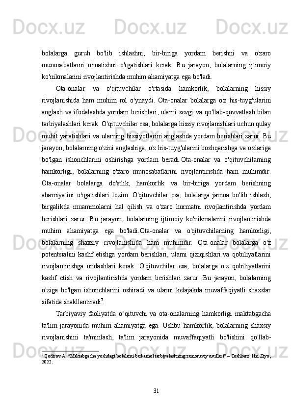 bolalarga   guruh   bo'lib   ishlashni,   bir-biriga   yordam   berishni   va   o'zaro
munosabatlarni   o'rnatishni   o'rgatishlari   kerak.   Bu   jarayon,   bolalarning   ijtimoiy
ko'nikmalarini rivojlantirishda muhim ahamiyatga ega bo'ladi.
Ota-onalar   va   o'qituvchilar   o'rtasida   hamkorlik,   bolalarning   hissiy
rivojlanishida   ham   muhim   rol   o'ynaydi.   Ota-onalar   bolalarga   o'z   his-tuyg'ularini
anglash va ifodalashda yordam berishlari, ularni sevgi va qo'llab-quvvatlash bilan
tarbiyalashlari kerak. O'qituvchilar esa, bolalarga hissiy rivojlanishlari uchun qulay
muhit yaratishlari va ularning hissiyotlarini anglashda yordam berishlari zarur. Bu
jarayon, bolalarning o'zini anglashiga, o'z his-tuyg'ularini boshqarishga va o'zlariga
bo'lgan   ishonchlarini   oshirishga   yordam   beradi.Ota-onalar   va   o'qituvchilarning
hamkorligi,   bolalarning   o'zaro   munosabatlarini   rivojlantirishda   ham   muhimdir.
Ota-onalar   bolalarga   do'stlik,   hamkorlik   va   bir-biriga   yordam   berishning
ahamiyatini   o'rgatishlari   lozim.   O'qituvchilar   esa,   bolalarga   jamoa   bo'lib   ishlash,
birgalikda   muammolarni   hal   qilish   va   o'zaro   hurmatni   rivojlantirishda   yordam
berishlari   zarur.   Bu   jarayon,   bolalarning   ijtimoiy   ko'nikmalarini   rivojlantirishda
muhim   ahamiyatga   ega   bo'ladi.Ota-onalar   va   o'qituvchilarning   hamkorligi,
bolalarning   shaxsiy   rivojlanishida   ham   muhimdir.   Ota-onalar   bolalarga   o'z
potentsialini   kashf   etishga   yordam   berishlari,   ularni   qiziqishlari   va   qobiliyatlarini
rivojlantirishga   undashlari   kerak.   O'qituvchilar   esa,   bolalarga   o'z   qobiliyatlarini
kashf   etish   va   rivojlantirishda   yordam   berishlari   zarur.   Bu   jarayon,   bolalarning
o'ziga   bo'lgan   ishonchlarini   oshiradi   va   ularni   kelajakda   muvaffaqiyatli   shaxslar
sifatida shakllantiradi 7
.
Tarbiyaviy   faoliyatda   o‘qituvchi   va   ota-onalarning   hamkorligi   maktabgacha
ta'lim   jarayonida   muhim   ahamiyatga   ega.   Ushbu   hamkorlik,   bolalarning   shaxsiy
rivojlanishini   ta'minlash,   ta'lim   jarayonida   muvaffaqiyatli   bo'lishini   qo'llab-
7
  Qodirov A. “Maktabgacha yoshdagi bolalarni barkamol tarbiyalashning zamonaviy usullari” – Toshkent: Ilm Ziyo,
2022.
31