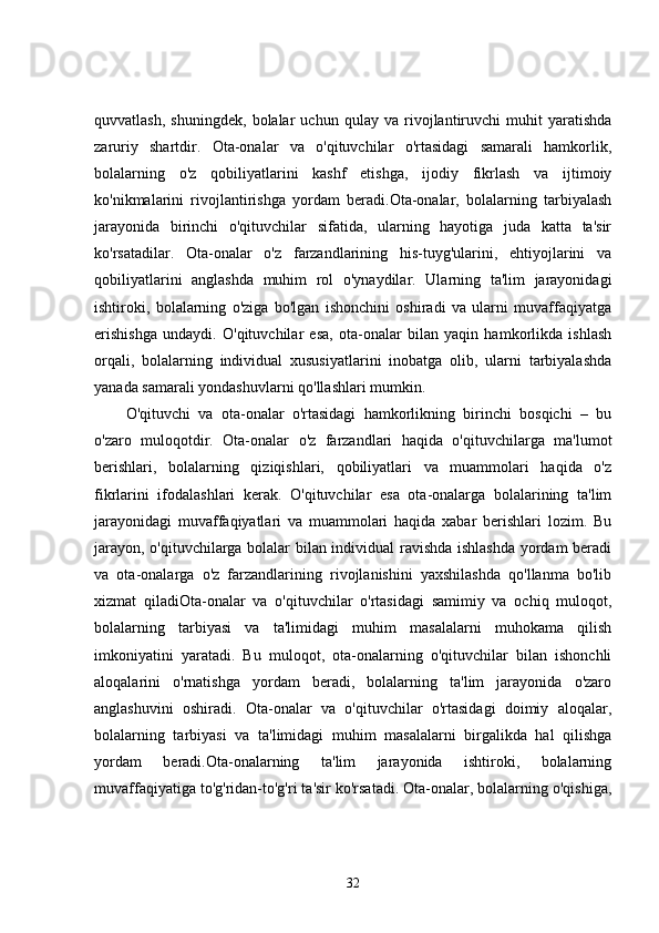 quvvatlash,   shuningdek,   bolalar   uchun   qulay   va   rivojlantiruvchi   muhit   yaratishda
zaruriy   shartdir.   Ota-onalar   va   o'qituvchilar   o'rtasidagi   samarali   hamkorlik,
bolalarning   o'z   qobiliyatlarini   kashf   etishga,   ijodiy   fikrlash   va   ijtimoiy
ko'nikmalarini   rivojlantirishga   yordam   beradi.Ota-onalar,   bolalarning   tarbiyalash
jarayonida   birinchi   o'qituvchilar   sifatida,   ularning   hayotiga   juda   katta   ta'sir
ko'rsatadilar.   Ota-onalar   o'z   farzandlarining   his-tuyg'ularini,   ehtiyojlarini   va
qobiliyatlarini   anglashda   muhim   rol   o'ynaydilar.   Ularning   ta'lim   jarayonidagi
ishtiroki,   bolalarning   o'ziga   bo'lgan   ishonchini   oshiradi   va   ularni   muvaffaqiyatga
erishishga   undaydi.   O'qituvchilar   esa,   ota-onalar   bilan   yaqin   hamkorlikda   ishlash
orqali,   bolalarning   individual   xususiyatlarini   inobatga   olib,   ularni   tarbiyalashda
yanada samarali yondashuvlarni qo'llashlari mumkin.
O'qituvchi   va   ota-onalar   o'rtasidagi   hamkorlikning   birinchi   bosqichi   –   bu
o'zaro   muloqotdir.   Ota-onalar   o'z   farzandlari   haqida   o'qituvchilarga   ma'lumot
berishlari,   bolalarning   qiziqishlari,   qobiliyatlari   va   muammolari   haqida   o'z
fikrlarini   ifodalashlari   kerak.   O'qituvchilar   esa   ota-onalarga   bolalarining   ta'lim
jarayonidagi   muvaffaqiyatlari   va   muammolari   haqida   xabar   berishlari   lozim.   Bu
jarayon, o'qituvchilarga bolalar bilan individual ravishda ishlashda yordam beradi
va   ota-onalarga   o'z   farzandlarining   rivojlanishini   yaxshilashda   qo'llanma   bo'lib
xizmat   qiladiOta-onalar   va   o'qituvchilar   o'rtasidagi   samimiy   va   ochiq   muloqot,
bolalarning   tarbiyasi   va   ta'limidagi   muhim   masalalarni   muhokama   qilish
imkoniyatini   yaratadi.   Bu   muloqot,   ota-onalarning   o'qituvchilar   bilan   ishonchli
aloqalarini   o'rnatishga   yordam   beradi,   bolalarning   ta'lim   jarayonida   o'zaro
anglashuvini   oshiradi.   Ota-onalar   va   o'qituvchilar   o'rtasidagi   doimiy   aloqalar,
bolalarning   tarbiyasi   va   ta'limidagi   muhim   masalalarni   birgalikda   hal   qilishga
yordam   beradi.Ota-onalarning   ta'lim   jarayonida   ishtiroki,   bolalarning
muvaffaqiyatiga to'g'ridan-to'g'ri ta'sir ko'rsatadi. Ota-onalar, bolalarning o'qishiga,
32 