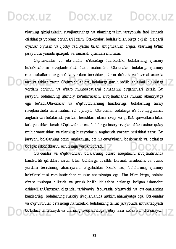 ularning   qiziqishlarini   rivojlantirishga   va   ularning   ta'lim   jarayonida   faol   ishtirok
etishlariga yordam berishlari lozim. Ota-onalar, bolalar bilan birga o'qish, qiziqarli
o'yinlar   o'ynash   va   ijodiy   faoliyatlar   bilan   shug'ullanish   orqali,   ularning   ta'lim
jarayonini yanada qiziqarli va samarali qilishlari mumkin.
O'qituvchilar   va   ota-onalar   o'rtasidagi   hamkorlik,   bolalarning   ijtimoiy
ko'nikmalarini   rivojlantirishda   ham   muhimdir.   Ota-onalar   bolalarga   ijtimoiy
munosabatlarni   o'rganishda   yordam   berishlari,   ularni   do'stlik   va   hurmat   asosida
tarbiyalashlari  zarur. O'qituvchilar  esa, bolalarga guruh bo'lib ishlashni, bir-biriga
yordam   berishni   va   o'zaro   munosabatlarni   o'rnatishni   o'rgatishlari   kerak.   Bu
jarayon,   bolalarning   ijtimoiy   ko'nikmalarini   rivojlantirishda   muhim   ahamiyatga
ega   bo'ladi.Ota-onalar   va   o'qituvchilarning   hamkorligi,   bolalarning   hissiy
rivojlanishida   ham   muhim   rol   o'ynaydi.   Ota-onalar   bolalarga   o'z   his-tuyg'ularini
anglash va ifodalashda yordam berishlari, ularni sevgi va qo'llab-quvvatlash bilan
tarbiyalashlari kerak. O'qituvchilar esa, bolalarga hissiy rivojlanishlari uchun qulay
muhit yaratishlari va ularning hissiyotlarini anglashda yordam berishlari zarur. Bu
jarayon,   bolalarning   o'zini   anglashiga,   o'z   his-tuyg'ularini   boshqarish   va   o'zlariga
bo'lgan ishonchlarini oshirishga yordam beradi.
Ota-onalar   va   o'qituvchilar,   bolalarning   o'zaro   aloqalarini   rivojlantirishda
hamkorlik   qilishlari   zarur.   Ular,   bolalarga   do'stlik,   hurmat,   hamkorlik   va   o'zaro
yordam   berishning   ahamiyatini   o'rgatishlari   kerak.   Bu,   bolalarning   ijtimoiy
ko'nikmalarini   rivojlantirishda   muhim   ahamiyatga   ega.   Shu   bilan   birga,   bolalar
o'zaro   muloqot   qilishda   va   guruh   bo'lib   ishlashda   o'zlariga   bo'lgan   ishonchni
oshiradilar.Umuman   olganda,   tarbiyaviy   faoliyatda   o'qituvchi   va   ota-onalarning
hamkorligi, bolalarning shaxsiy rivojlanishida muhim ahamiyatga ega. Ota-onalar
va o'qituvchilar o'rtasidagi hamkorlik, bolalarning ta'lim jarayonida muvaffaqiyatli
bo'lishini ta'minlaydi va ularning rivojlanishiga ijobiy ta'sir ko'rsatadi. Bu jarayon,
33 