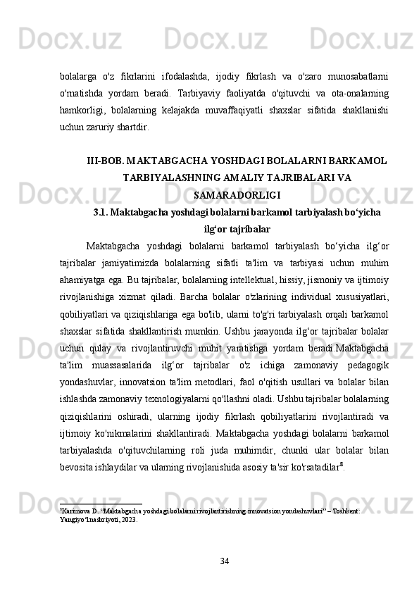 bolalarga   o'z   fikrlarini   ifodalashda,   ijodiy   fikrlash   va   o'zaro   munosabatlarni
o'rnatishda   yordam   beradi.   Tarbiyaviy   faoliyatda   o'qituvchi   va   ota-onalarning
hamkorligi,   bolalarning   kelajakda   muvaffaqiyatli   shaxslar   sifatida   shakllanishi
uchun zaruriy shartdir.
III-BOB. MAKTABGACHA YOSHDAGI BOLALARNI BARKAMOL
TARBIYALASHNING AMALIY TAJRIBALARI VA
SAMARADORLIGI
3.1. Maktabgacha yoshdagi bolalarni barkamol tarbiyalash bo‘yicha
ilg‘or tajribalar
  Maktabgacha   yoshdagi   bolalarni   barkamol   tarbiyalash   bo‘yicha   ilg‘or
tajribalar   jamiyatimizda   bolalarning   sifatli   ta'lim   va   tarbiyasi   uchun   muhim
ahamiyatga ega. Bu tajribalar, bolalarning intellektual, hissiy, jismoniy va ijtimoiy
rivojlanishiga   xizmat   qiladi.   Barcha   bolalar   o'zlarining   individual   xususiyatlari,
qobiliyatlari  va qiziqishlariga  ega bo'lib, ularni  to'g'ri  tarbiyalash  orqali  barkamol
shaxslar   sifatida   shakllantirish   mumkin.   Ushbu   jarayonda   ilg‘or   tajribalar   bolalar
uchun   qulay   va   rivojlantiruvchi   muhit   yaratishga   yordam   beradi. Maktabgacha
ta'lim   muassasalarida   ilg‘or   tajribalar   o'z   ichiga   zamonaviy   pedagogik
yondashuvlar,   innovatsion   ta'lim   metodlari,   faol   o'qitish   usullari   va   bolalar   bilan
ishlashda zamonaviy texnologiyalarni qo'llashni oladi. Ushbu tajribalar bolalarning
qiziqishlarini   oshiradi,   ularning   ijodiy   fikrlash   qobiliyatlarini   rivojlantiradi   va
ijtimoiy   ko'nikmalarini   shakllantiradi.   Maktabgacha   yoshdagi   bolalarni   barkamol
tarbiyalashda   o'qituvchilarning   roli   juda   muhimdir,   chunki   ular   bolalar   bilan
bevosita ishlaydilar va ularning rivojlanishida asosiy ta'sir ko'rsatadilar 8
.
8
Karimova D. “Maktabgacha yoshdagi bolalarni rivojlantirishning innovatsion yondashuvlari” – Toshkent: 
Yangiyo‘l nashriyoti, 2023.
34 