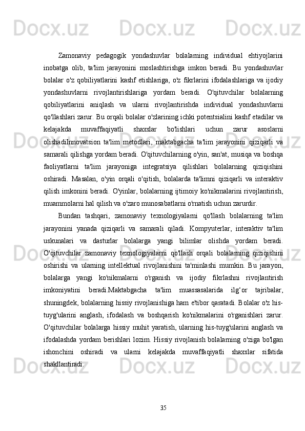 Zamonaviy   pedagogik   yondashuvlar   bolalarning   individual   ehtiyojlarini
inobatga   olib,   ta'lim   jarayonini   moslashtirishga   imkon   beradi.   Bu   yondashuvlar
bolalar   o'z   qobiliyatlarini   kashf   etishlariga,   o'z   fikrlarini   ifodalashlariga   va   ijodiy
yondashuvlarni   rivojlantirishlariga   yordam   beradi.   O'qituvchilar   bolalarning
qobiliyatlarini   aniqlash   va   ularni   rivojlantirishda   individual   yondashuvlarni
qo'llashlari zarur. Bu orqali bolalar o'zlarining ichki potentsialini kashf etadilar va
kelajakda   muvaffaqiyatli   shaxslar   bo'lishlari   uchun   zarur   asoslarni
olishadiInnovatsion   ta'lim   metodlari,   maktabgacha   ta'lim   jarayonini   qiziqarli   va
samarali qilishga yordam beradi. O'qituvchilarning o'yin, san'at, musiqa va boshqa
faoliyatlarni   ta'lim   jarayoniga   integratsiya   qilishlari   bolalarning   qiziqishini
oshiradi.   Masalan,   o'yin   orqali   o'qitish,   bolalarda   ta'limni   qiziqarli   va   interaktiv
qilish imkonini beradi. O'yinlar, bolalarning ijtimoiy ko'nikmalarini  rivojlantirish,
muammolarni hal qilish va o'zaro munosabatlarni o'rnatish uchun zarurdir.
Bundan   tashqari,   zamonaviy   texnologiyalarni   qo'llash   bolalarning   ta'lim
jarayonini   yanada   qiziqarli   va   samarali   qiladi.   Kompyuterlar,   interaktiv   ta'lim
uskunalari   va   dasturlar   bolalarga   yangi   bilimlar   olishda   yordam   beradi.
O'qituvchilar   zamonaviy   texnologiyalarni   qo'llash   orqali   bolalarning   qiziqishini
oshirishi   va   ularning   intellektual   rivojlanishini   ta'minlashi   mumkin.   Bu   jarayon,
bolalarga   yangi   ko'nikmalarni   o'rganish   va   ijodiy   fikrlashni   rivojlantirish
imkoniyatini   beradi.Maktabgacha   ta'lim   muassasalarida   ilg‘or   tajribalar,
shuningdek, bolalarning hissiy rivojlanishiga ham e'tibor qaratadi. Bolalar o'z his-
tuyg'ularini   anglash,   ifodalash   va   boshqarish   ko'nikmalarini   o'rganishlari   zarur.
O'qituvchilar   bolalarga   hissiy   muhit   yaratish,   ularning   his-tuyg'ularini   anglash   va
ifodalashda  yordam  berishlari  lozim. Hissiy rivojlanish bolalarning o'ziga  bo'lgan
ishonchini   oshiradi   va   ularni   kelajakda   muvaffaqiyatli   shaxslar   sifatida
shakllantiradi.
35 
