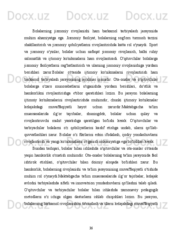 Bolalarning   jismoniy   rivojlanishi   ham   barkamol   tarbiyalash   jarayonida
muhim   ahamiyatga   ega.   Jismoniy   faoliyat,   bolalarning   sog'lom   turmush   tarzini
shakllantirish   va   jismoniy   qobiliyatlarini   rivojlantirishda   katta   rol   o'ynaydi.   Sport
va   jismoniy   o'yinlar,   bolalar   uchun   nafaqat   jismoniy   rivojlanish,   balki   ruhiy
salomatlik   va   ijtimoiy   ko'nikmalarni   ham   rivojlantiradi.   O'qituvchilar   bolalarga
jismoniy   faoliyatlarni   rag'batlantirish   va   ularning   jismoniy   rivojlanishiga   yordam
berishlari   zarur.Bolalar   o'rtasida   ijtimoiy   ko'nikmalarni   rivojlantirish   ham
barkamol   tarbiyalash   jarayonining   ajralmas   qismidir.   Ota-onalar   va   o'qituvchilar
bolalarga   o'zaro   munosabatlarni   o'rganishda   yordam   berishlari,   do'stlik   va
hamkorlikni   rivojlantirishga   e'tibor   qaratishlari   lozim.   Bu   jarayon   bolalarning
ijtimoiy   ko'nikmalarini   rivojlantirishda   muhimdir,   chunki   ijtimoiy   ko'nikmalar
kelajakdagi   muvaffaqiyatli   hayot   uchun   zarurdir.Maktabgacha   ta'lim
muassasalarida   ilg‘or   tajribalar,   shuningdek,   bolalar   uchun   qulay   va
rivojlantiruvchi   muhit   yaratishga   qaratilgan   bo'lishi   kerak.   O'qituvchilar   va
tarbiyachilar   bolalarni   o'z   qobiliyatlarini   kashf   etishga   undab,   ularni   qo'llab-
quvvatlashlari   zarur.   Bolalar   o'z   fikrlarini   erkin   ifodalash,   ijodiy   yondashuvlarni
rivojlantirish va yangi ko'nikmalarni o'rganish imkoniyatiga ega bo'lishlari kerak.
Bundan   tashqari,   bolalar   bilan   ishlashda   o'qituvchilar   va   ota-onalar   o'rtasida
yaqin hamkorlik o'rnatish muhimdir. Ota-onalar bolalarning ta'lim jarayonida faol
ishtirok   etishlari,   o'qituvchilar   bilan   doimiy   aloqada   bo'lishlari   zarur.   Bu
hamkorlik, bolalarning rivojlanishi  va ta'lim  jarayonining muvaffaqiyatli  o'tishida
muhim   rol   o'ynaydi.Maktabgacha   ta'lim   muassasalarida   ilg‘or   tajribalar,   kelajak
avlodni tarbiyalashda sifatli va innovatsion yondashuvlarni qo'llashni  talab qiladi.
O'qituvchilar   va   tarbiyachilar   bolalar   bilan   ishlashda   zamonaviy   pedagogik
metodlarni   o'z   ichiga   olgan   dasturlarni   ishlab   chiqishlari   lozim.   Bu   jarayon,
bolalarning barkamol rivojlanishini ta'minlash va ularni kelajakdagi muvaffaqiyatli
36
