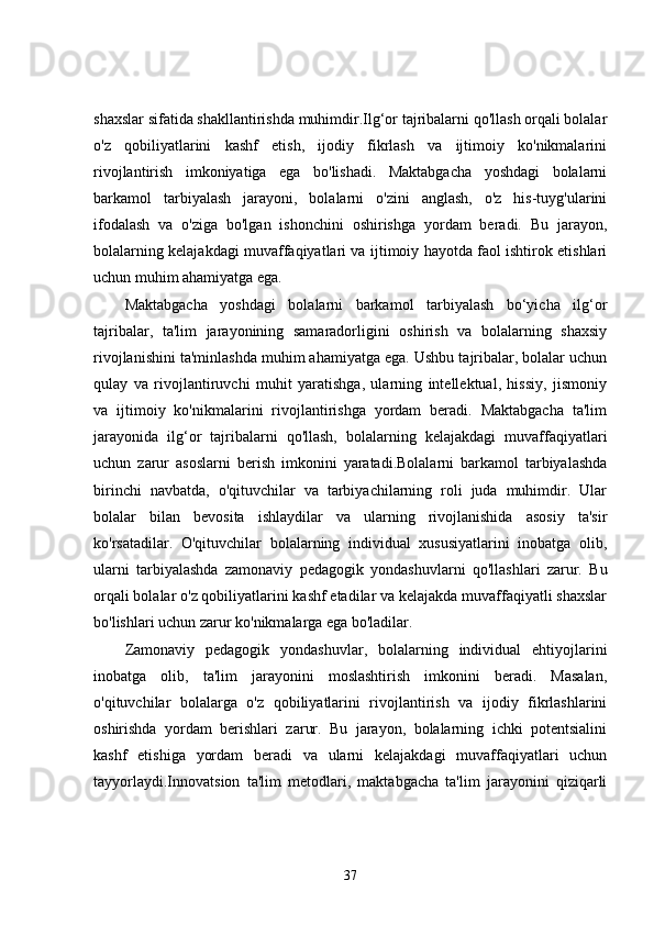 shaxslar sifatida shakllantirishda muhimdir.Ilg‘or tajribalarni qo'llash orqali bolalar
o'z   qobiliyatlarini   kashf   etish,   ijodiy   fikrlash   va   ijtimoiy   ko'nikmalarini
rivojlantirish   imkoniyatiga   ega   bo'lishadi.   Maktabgacha   yoshdagi   bolalarni
barkamol   tarbiyalash   jarayoni,   bolalarni   o'zini   anglash,   o'z   his-tuyg'ularini
ifodalash   va   o'ziga   bo'lgan   ishonchini   oshirishga   yordam   beradi.   Bu   jarayon,
bolalarning kelajakdagi muvaffaqiyatlari va ijtimoiy hayotda faol ishtirok etishlari
uchun muhim ahamiyatga ega.
Maktabgacha   yoshdagi   bolalarni   barkamol   tarbiyalash   bo‘yicha   ilg‘or
tajribalar,   ta'lim   jarayonining   samaradorligini   oshirish   va   bolalarning   shaxsiy
rivojlanishini ta'minlashda muhim ahamiyatga ega. Ushbu tajribalar, bolalar uchun
qulay   va   rivojlantiruvchi   muhit   yaratishga,   ularning   intellektual,   hissiy,   jismoniy
va   ijtimoiy   ko'nikmalarini   rivojlantirishga   yordam   beradi.   Maktabgacha   ta'lim
jarayonida   ilg‘or   tajribalarni   qo'llash,   bolalarning   kelajakdagi   muvaffaqiyatlari
uchun   zarur   asoslarni   berish   imkonini   yaratadi.Bolalarni   barkamol   tarbiyalashda
birinchi   navbatda,   o'qituvchilar   va   tarbiyachilarning   roli   juda   muhimdir.   Ular
bolalar   bilan   bevosita   ishlaydilar   va   ularning   rivojlanishida   asosiy   ta'sir
ko'rsatadilar.   O'qituvchilar   bolalarning   individual   xususiyatlarini   inobatga   olib,
ularni   tarbiyalashda   zamonaviy   pedagogik   yondashuvlarni   qo'llashlari   zarur.   Bu
orqali bolalar o'z qobiliyatlarini kashf etadilar va kelajakda muvaffaqiyatli shaxslar
bo'lishlari uchun zarur ko'nikmalarga ega bo'ladilar.
Zamonaviy   pedagogik   yondashuvlar,   bolalarning   individual   ehtiyojlarini
inobatga   olib,   ta'lim   jarayonini   moslashtirish   imkonini   beradi.   Masalan,
o'qituvchilar   bolalarga   o'z   qobiliyatlarini   rivojlantirish   va   ijodiy   fikrlashlarini
oshirishda   yordam   berishlari   zarur.   Bu   jarayon,   bolalarning   ichki   potentsialini
kashf   etishiga   yordam   beradi   va   ularni   kelajakdagi   muvaffaqiyatlari   uchun
tayyorlaydi.Innovatsion   ta'lim   metodlari,   maktabgacha   ta'lim   jarayonini   qiziqarli
37