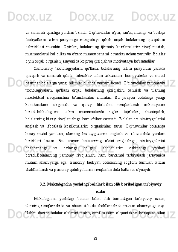 va samarali  qilishga  yordam  beradi. O'qituvchilar  o'yin, san'at,  musiqa  va boshqa
faoliyatlarni   ta'lim   jarayoniga   integratsiya   qilish   orqali   bolalarning   qiziqishini
oshirishlari   mumkin.   O'yinlar,   bolalarning   ijtimoiy   ko'nikmalarini   rivojlantirish,
muammolarni hal qilish va o'zaro munosabatlarni o'rnatish uchun zarurdir. Bolalar
o'yin orqali o'rganish jarayonida ko'proq qiziqish va motivatsiya ko'rsatadilar.
Zamonaviy   texnologiyalarni   qo'llash,   bolalarning   ta'lim   jarayonini   yanada
qiziqarli   va   samarali   qiladi.   Interaktiv   ta'lim   uskunalari,   kompyuterlar   va   mobil
dasturlar bolalarga yangi bilimlar olishda yordam beradi. O'qituvchilar zamonaviy
texnologiyalarni   qo'llash   orqali   bolalarning   qiziqishini   oshirish   va   ularning
intellektual   rivojlanishini   ta'minlashlari   mumkin.   Bu   jarayon   bolalarga   yangi
ko'nikmalarni   o'rganish   va   ijodiy   fikrlashni   rivojlantirish   imkoniyatini
beradi.Maktabgacha   ta'lim   muassasalarida   ilg‘or   tajribalar,   shuningdek,
bolalarning   hissiy   rivojlanishiga   ham   e'tibor   qaratadi.   Bolalar   o'z   his-tuyg'ularini
anglash   va   ifodalash   ko'nikmalarini   o'rganishlari   zarur.   O'qituvchilar   bolalarga
hissiy   muhit   yaratish,   ularning   his-tuyg'ularini   anglash   va   ifodalashda   yordam
berishlari   lozim.   Bu   jarayon   bolalarning   o'zini   anglashiga,   his-tuyg'ularini
boshqarishga   va   o'zlariga   bo'lgan   ishonchlarini   oshirishga   yordam
beradi.Bolalarning   jismoniy   rivojlanishi   ham   barkamol   tarbiyalash   jarayonida
muhim   ahamiyatga   ega.   Jismoniy   faoliyat,   bolalarning   sog'lom   turmush   tarzini
shakllantirish va jismoniy qobiliyatlarini rivojlantirishda katta rol o'ynaydi. 
3.2. Maktabgacha yoshdagi bolalar bilan olib boriladigan tarbiyaviy
ishlar
Maktabgacha   yoshdagi   bolalar   bilan   olib   boriladigan   tarbiyaviy   ishlar,
ularning   rivojlanishida   va   shaxs   sifatida   shakllanishida   muhim   ahamiyatga   ega.
Ushbu   davrda   bolalar   o‘zlarini   tanish,   atrof-muhitni   o‘rganish   va   boshqalar   bilan
38