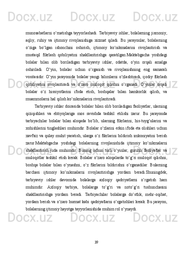 munosabatlarni o‘rnatishga tayyorlashadi. Tarbiyaviy ishlar, bolalarning jismoniy,
aqliy,   ruhiy   va   ijtimoiy   rivojlanishiga   xizmat   qiladi.   Bu   jarayonlar,   bolalarning
o‘ziga   bo‘lgan   ishonchini   oshirish,   ijtimoiy   ko‘nikmalarini   rivojlantirish   va
mustaqil   fikrlash   qobiliyatini   shakllantirishga   qaratilgan.Maktabgacha   yoshdagi
bolalar   bilan   olib   boriladigan   tarbiyaviy   ishlar,   odatda,   o‘yin   orqali   amalga
oshiriladi.   O‘yin,   bolalar   uchun   o‘rganish   va   rivojlanishning   eng   samarali
vositasidir.  O‘yin  jarayonida   bolalar  yangi   bilimlarni   o‘zlashtiradi,   ijodiy  fikrlash
qobiliyatini   rivojlantiradi   va   o‘zaro   muloqot   qilishni   o‘rganadi.   O‘yinlar   orqali
bolalar   o‘z   hissiyotlarini   ifoda   etish,   boshqalar   bilan   hamkorlik   qilish,   va
muammolarni hal qilish ko‘nikmalarini rivojlantiradi.
Tarbiyaviy ishlar doirasida bolalar bilan olib boriladigan faoliyatlar, ularning
qiziqishlari   va   ehtiyojlariga   mos   ravishda   tashkil   etilishi   zarur.   Bu   jarayonda
tarbiyachilar   bolalar   bilan   aloqada   bo‘lib,   ularning   fikrlarini,   his-tuyg‘ularini   va
xohishlarini tinglashlari muhimdir. Bolalar o‘zlarini erkin ifoda eta olishlari uchun
xavfsiz va qulay muhit yaratish, ularga o‘z fikrlarini bildirish imkoniyatini berish
zarur.Maktabgacha   yoshdagi   bolalarning   rivojlanishida   ijtimoiy   ko‘nikmalarni
shakllantirish   juda   muhimdir.   Buning   uchun   turli   o‘yinlar,   guruhli   faoliyatlar   va
muloqotlar   tashkil   etish  kerak.  Bolalar   o‘zaro  aloqalarda to‘g‘ri  muloqot   qilishni,
boshqa   bolalar   bilan   o‘ynashni,   o‘z   fikrlarini   bildirishni   o‘rganadilar.   Bularning
barchasi   ijtimoiy   ko‘nikmalarni   rivojlantirishga   yordam   beradi.Shuningdek,
tarbiyaviy   ishlar   davomida   bolalarga   axloqiy   qadriyatlarni   o‘rgatish   ham
muhimdir.   Axloqiy   tarbiya,   bolalarga   to‘g‘ri   va   noto‘g‘ri   tushunchasini
shakllantirishga   yordam   beradi.   Tarbiyachilar   bolalarga   do‘stlik,   mehr-oqibat,
yordam berish va o‘zaro hurmat kabi qadriyatlarni o‘rgatishlari kerak. Bu jarayon,
bolalarning ijtimoiy hayotga tayyorlanishida muhim rol o‘ynaydi.
39