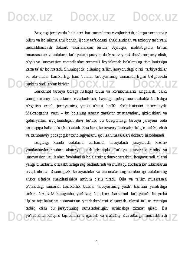 Bugungi jamiyatda bolalarni har tomonlama rivojlantirish, ularga zamonaviy
bilim va ko‘nikmalarni berish, ijodiy tafakkurni shakllantirish va axloqiy tarbiyani
mustahkamlash   dolzarb   vazifalardan   biridir.   Ayniqsa,   maktabgacha   ta’lim
muassasalarida bolalarni tarbiyalash jarayonida kreativ yondashuvlarni joriy etish,
o‘yin   va   innovatsion   metodlardan   samarali   foydalanish   bolalarning   rivojlanishiga
katta ta’sir ko‘rsatadi. Shuningdek, oilaning ta’lim jarayonidagi o‘rni, tarbiyachilar
va   ota-onalar   hamkorligi   ham   bolalar   tarbiyasining   samaradorligini   belgilovchi
muhim omillardan biridir.
Barkamol   tarbiya   bolaga   nafaqat   bilim   va   ko‘nikmalarni   singdirish,   balki
uning   insoniy   fazilatlarini   rivojlantirish,   hayotga   ijobiy   munosabatda   bo‘lishga
o‘rgatish   orqali   jamiyatning   yetuk   a’zosi   bo‘lib   shakllanishini   ta’minlaydi.
Maktabgacha   yosh   –   bu   bolaning   asosiy   xarakter   xususiyatlari,   qiziqishlari   va
qobiliyatlari   rivojlanadigan   davr   bo‘lib,   bu   bosqichdagi   tarbiya   jarayoni   bola
kelajagiga katta ta’sir ko‘rsatadi. Shu bois, tarbiyaviy faoliyatni to‘g‘ri tashkil etish
va zamonaviy pedagogik texnologiyalarni qo‘llash masalalari dolzarb hisoblanadi.
Bugungi   kunda   bolalarni   barkamol   tarbiyalash   jarayonida   kreativ
yondashuvlar   muhim   ahamiyat   kasb   etmoqda.   Tarbiya   jarayonida   ijodiy   va
innovatsion usullardan foydalanish bolalarning dunyoqarashini kengaytiradi, ularni
yangi bilimlarni o‘zlashtirishga rag‘batlantiradi va mustaqil fikrlash ko‘nikmalarini
rivojlantiradi. Shuningdek,  tarbiyachilar   va ota-onalarning hamkorligi  bolalarning
shaxs   sifatida   shakllanishida   muhim   o‘rin   tutadi.   Oila   va   ta’lim   muassasasi
o‘rtasidagi   samarali   hamkorlik   bolalar   tarbiyasining   yaxlit   tizimini   yaratishga
imkon   beradi.Maktabgacha   yoshdagi   bolalarni   barkamol   tarbiyalash   bo‘yicha
ilg‘or   tajribalar   va   innovatsion   yondashuvlarni   o‘rganish,   ularni   ta’lim   tizimiga
tatbiq   etish   bu   jarayonning   samaradorligini   oshirishga   xizmat   qiladi.   Bu
yo‘nalishda   xalqaro   tajribalarni   o‘rganish   va   mahalliy   sharoitlarga   moslashtirish
4