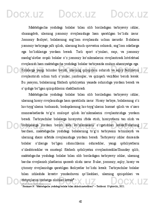 Maktabgacha   yoshdagi   bolalar   bilan   olib   boriladigan   tarbiyaviy   ishlar,
shuningdek,   ularning   jismoniy   rivojlanishiga   ham   qaratilgan   bo‘lishi   zarur.
Jismoniy   faoliyat,   bolalarning   sog‘lom   rivojlanishi   uchun   zarurdir.   Bolalarni
jismoniy tarbiyaga jalb qilish, ularning kuch-quvvatini oshiradi, sog‘lom odatlarga
ega   bo‘lishlariga   yordam   beradi.   Turli   sport   o‘yinlari,   raqs,   va   jismoniy
mashg‘ulotlar   orqali   bolalar   o‘z   jismoniy   ko‘nikmalarini   rivojlantiradi.Intelektual
rivojlanish ham maktabgacha yoshdagi bolalar tarbiyasida muhim ahamiyatga ega.
Bolalarga   yangi   bilimlar   berish,   ularning   qiziqishini   oshirish   va   aqliy   faoliyatini
rivojlantirish   uchun   turli   o‘yinlar,   jumboqlar,   va   qiziqarli   vazifalar   berish   kerak.
Bu   jarayon,   bolalarning   fikrlash   qobiliyatini   yanada   oshirishga   yordam   beradi   va
o‘qishga bo‘lgan qiziqishlarini shakllantiradi.
Maktabgacha   yoshdagi   bolalar   bilan   olib   boriladigan   tarbiyaviy   ishlar,
ularning hissiy rivojlanishiga ham qaratilishi zarur. Hissiy tarbiya, bolalarning o‘z
his-tuyg‘ularini   tushunish,   boshqalarning   his-tuyg‘ularini   hurmat   qilish   va   o‘zaro
munosabatlarda   to‘g‘ri   muloqot   qilish   ko‘nikmalarini   rivojlantirishga   yordam
beradi.   Tarbiyachilar   bolalarga   hissiyotni   ifoda   etish,   hissiyotlarni   tan   olish   va
boshqalarga   yordam   berish   kabi   ko‘nikmalarni   o‘rgatishlari   kerak.Bularning
barchasi,   maktabgacha   yoshdagi   bolalarning   to‘g‘ri   tarbiyasini   ta'minlaydi   va
ularning   shaxs   sifatida   rivojlanishiga   yordam   beradi.   Tarbiyaviy   ishlar   doirasida
bolalar   o‘zlariga   bo‘lgan   ishonchlarini   oshiradilar,   yangi   qobiliyatlarni
o‘zlashtiradilar   va   mustaqil   fikrlash   qobiliyatini   rivojlantiradilarShunday   qilib,
maktabgacha   yoshdagi   bolalar   bilan   olib   boriladigan   tarbiyaviy   ishlar,   ularning
barcha rivojlanish jihatlarini qamrab olishi zarur. Bular, jismoniy, aqliy, hissiy va
ijtimoiy   rivojlanishga   qaratilgan   faoliyatlar   bo‘lishi   kerak.   Tarbiyachilar   bolalar
bilan   ishlashda   kreativ   yondashuvni   qo‘llashlari,   ularning   qiziqishlari   va
ehtiyojlarini inobatga olishlari kerak 9
.
9
  Raximov N. “Maktabgacha yoshdagi bolalar bilan ishlash metodikasi” – Toshkent: O‘qituvchi, 2021.
40