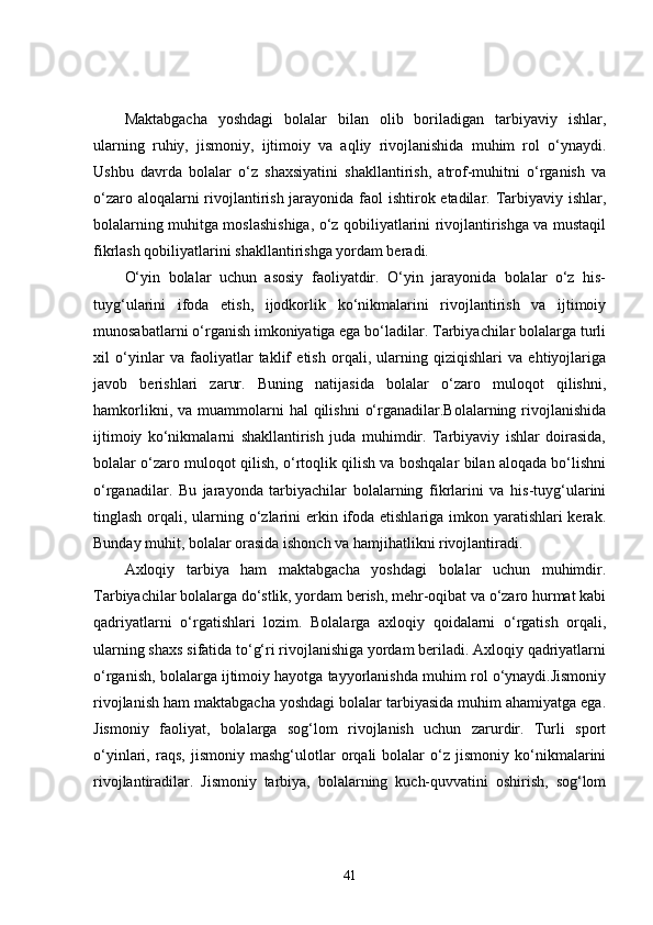 Maktabgacha   yoshdagi   bolalar   bilan   olib   boriladigan   tarbiyaviy   ishlar,
ularning   ruhiy,   jismoniy,   ijtimoiy   va   aqliy   rivojlanishida   muhim   rol   o‘ynaydi.
Ushbu   davrda   bolalar   o‘z   shaxsiyatini   shakllantirish,   atrof-muhitni   o‘rganish   va
o‘zaro aloqalarni  rivojlantirish jarayonida faol  ishtirok etadilar. Tarbiyaviy ishlar,
bolalarning muhitga moslashishiga, o‘z qobiliyatlarini rivojlantirishga va mustaqil
fikrlash qobiliyatlarini shakllantirishga yordam beradi.
O‘yin   bolalar   uchun   asosiy   faoliyatdir.   O‘yin   jarayonida   bolalar   o‘z   his-
tuyg‘ularini   ifoda   etish,   ijodkorlik   ko‘nikmalarini   rivojlantirish   va   ijtimoiy
munosabatlarni o‘rganish imkoniyatiga ega bo‘ladilar. Tarbiyachilar bolalarga turli
xil   o‘yinlar   va   faoliyatlar   taklif   etish   orqali,   ularning   qiziqishlari   va   ehtiyojlariga
javob   berishlari   zarur.   Buning   natijasida   bolalar   o‘zaro   muloqot   qilishni,
hamkorlikni,  va muammolarni  hal   qilishni   o‘rganadilar.Bolalarning rivojlanishida
ijtimoiy   ko‘nikmalarni   shakllantirish   juda   muhimdir.   Tarbiyaviy   ishlar   doirasida,
bolalar o‘zaro muloqot qilish, o‘rtoqlik qilish va boshqalar bilan aloqada bo‘lishni
o‘rganadilar.   Bu   jarayonda   tarbiyachilar   bolalarning   fikrlarini   va   his-tuyg‘ularini
tinglash orqali, ularning o‘zlarini  erkin ifoda etishlariga imkon yaratishlari kerak.
Bunday muhit, bolalar orasida ishonch va hamjihatlikni rivojlantiradi.
Axloqiy   tarbiya   ham   maktabgacha   yoshdagi   bolalar   uchun   muhimdir.
Tarbiyachilar bolalarga do‘stlik, yordam berish, mehr-oqibat va o‘zaro hurmat kabi
qadriyatlarni   o‘rgatishlari   lozim.   Bolalarga   axloqiy   qoidalarni   o‘rgatish   orqali,
ularning shaxs sifatida to‘g‘ri rivojlanishiga yordam beriladi. Axloqiy qadriyatlarni
o‘rganish, bolalarga ijtimoiy hayotga tayyorlanishda muhim rol o‘ynaydi.Jismoniy
rivojlanish ham maktabgacha yoshdagi bolalar tarbiyasida muhim ahamiyatga ega.
Jismoniy   faoliyat,   bolalarga   sog‘lom   rivojlanish   uchun   zarurdir.   Turli   sport
o‘yinlari,   raqs,   jismoniy   mashg‘ulotlar   orqali   bolalar   o‘z   jismoniy   ko‘nikmalarini
rivojlantiradilar.   Jismoniy   tarbiya,   bolalarning   kuch-quvvatini   oshirish,   sog‘lom
41