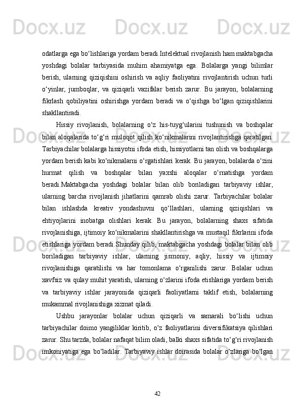 odatlarga ega bo‘lishlariga yordam beradi.Intelektual rivojlanish ham maktabgacha
yoshdagi   bolalar   tarbiyasida   muhim   ahamiyatga   ega.   Bolalarga   yangi   bilimlar
berish,   ularning   qiziqishini   oshirish   va   aqliy   faoliyatini   rivojlantirish   uchun   turli
o‘yinlar,   jumboqlar,   va   qiziqarli   vazifalar   berish   zarur.   Bu   jarayon,   bolalarning
fikrlash   qobiliyatini   oshirishga   yordam   beradi   va   o‘qishga   bo‘lgan   qiziqishlarini
shakllantiradi.
Hissiy   rivojlanish,   bolalarning   o‘z   his-tuyg‘ularini   tushunish   va   boshqalar
bilan   aloqalarida   to‘g‘ri   muloqot   qilish   ko‘nikmalarini   rivojlantirishga   qaratilgan.
Tarbiyachilar bolalarga hissiyotni ifoda etish, hissiyotlarni tan olish va boshqalarga
yordam berish kabi ko‘nikmalarni o‘rgatishlari kerak. Bu jarayon, bolalarda o‘zini
hurmat   qilish   va   boshqalar   bilan   yaxshi   aloqalar   o‘rnatishga   yordam
beradi.Maktabgacha   yoshdagi   bolalar   bilan   olib   boriladigan   tarbiyaviy   ishlar,
ularning   barcha   rivojlanish   jihatlarini   qamrab   olishi   zarur.   Tarbiyachilar   bolalar
bilan   ishlashda   kreativ   yondashuvni   qo‘llashlari,   ularning   qiziqishlari   va
ehtiyojlarini   inobatga   olishlari   kerak.   Bu   jarayon,   bolalarning   shaxs   sifatida
rivojlanishiga, ijtimoiy ko‘nikmalarini shakllantirishga va mustaqil fikrlarini ifoda
etishlariga yordam beradi.Shunday qilib, maktabgacha yoshdagi bolalar bilan olib
boriladigan   tarbiyaviy   ishlar,   ularning   jismoniy,   aqliy,   hissiy   va   ijtimoiy
rivojlanishiga   qaratilishi   va   har   tomonlama   o‘rganilishi   zarur.   Bolalar   uchun
xavfsiz va qulay muhit yaratish, ularning o‘zlarini ifoda etishlariga yordam berish
va   tarbiyaviy   ishlar   jarayonida   qiziqarli   faoliyatlarni   taklif   etish,   bolalarning
mukammal rivojlanishiga xizmat qiladi.
Ushbu   jarayonlar   bolalar   uchun   qiziqarli   va   samarali   bo‘lishi   uchun
tarbiyachilar   doimo   yangiliklar   kiritib,   o‘z   faoliyatlarini   diversifikatsiya   qilishlari
zarur. Shu tarzda, bolalar nafaqat bilim oladi, balki shaxs sifatida to‘g‘ri rivojlanish
imkoniyatiga   ega   bo‘ladilar.   Tarbiyaviy   ishlar   doirasida   bolalar   o‘zlariga   bo‘lgan
42