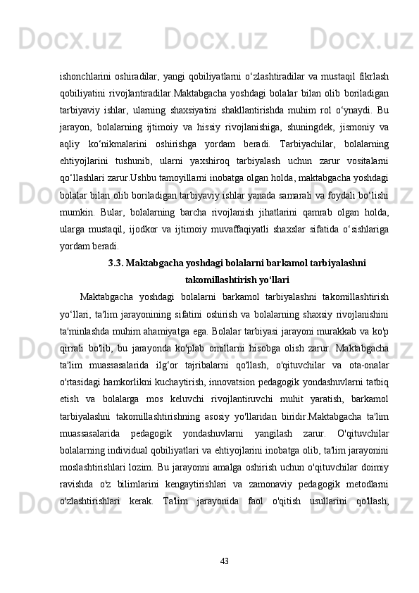 ishonchlarini   oshiradilar,   yangi   qobiliyatlarni   o‘zlashtiradilar   va   mustaqil   fikrlash
qobiliyatini   rivojlantiradilar.Maktabgacha   yoshdagi   bolalar   bilan   olib   boriladigan
tarbiyaviy   ishlar,   ularning   shaxsiyatini   shakllantirishda   muhim   rol   o‘ynaydi.   Bu
jarayon,   bolalarning   ijtimoiy   va   hissiy   rivojlanishiga,   shuningdek,   jismoniy   va
aqliy   ko‘nikmalarini   oshirishga   yordam   beradi.   Tarbiyachilar,   bolalarning
ehtiyojlarini   tushunib,   ularni   yaxshiroq   tarbiyalash   uchun   zarur   vositalarni
qo‘llashlari zarur.Ushbu tamoyillarni inobatga olgan holda, maktabgacha yoshdagi
bolalar bilan olib boriladigan tarbiyaviy ishlar yanada samarali va foydali bo‘lishi
mumkin.   Bular,   bolalarning   barcha   rivojlanish   jihatlarini   qamrab   olgan   holda,
ularga   mustaqil,   ijodkor   va   ijtimoiy   muvaffaqiyatli   shaxslar   sifatida   o‘sishlariga
yordam beradi.
3.3. Maktabgacha yoshdagi bolalarni barkamol tarbiyalashni
takomillashtirish yo‘llari
Maktabgacha   yoshdagi   bolalarni   barkamol   tarbiyalashni   takomillashtirish
yo‘llari,   ta'lim   jarayonining   sifatini   oshirish   va   bolalarning   shaxsiy   rivojlanishini
ta'minlashda muhim ahamiyatga ega. Bolalar tarbiyasi  jarayoni murakkab va ko'p
qirrali   bo'lib,   bu   jarayonda   ko'plab   omillarni   hisobga   olish   zarur.   Maktabgacha
ta'lim   muassasalarida   ilg‘or   tajribalarni   qo'llash,   o'qituvchilar   va   ota-onalar
o'rtasidagi hamkorlikni kuchaytirish, innovatsion pedagogik yondashuvlarni tatbiq
etish   va   bolalarga   mos   keluvchi   rivojlantiruvchi   muhit   yaratish,   barkamol
tarbiyalashni   takomillashtirishning   asosiy   yo'llaridan   biridir.Maktabgacha   ta'lim
muassasalarida   pedagogik   yondashuvlarni   yangilash   zarur.   O'qituvchilar
bolalarning individual qobiliyatlari va ehtiyojlarini inobatga olib, ta'lim jarayonini
moslashtirishlari   lozim.   Bu   jarayonni   amalga   oshirish   uchun   o'qituvchilar   doimiy
ravishda   o'z   bilimlarini   kengaytirishlari   va   zamonaviy   pedagogik   metodlarni
o'zlashtirishlari   kerak.   Ta'lim   jarayonida   faol   o'qitish   usullarini   qo'llash,
43