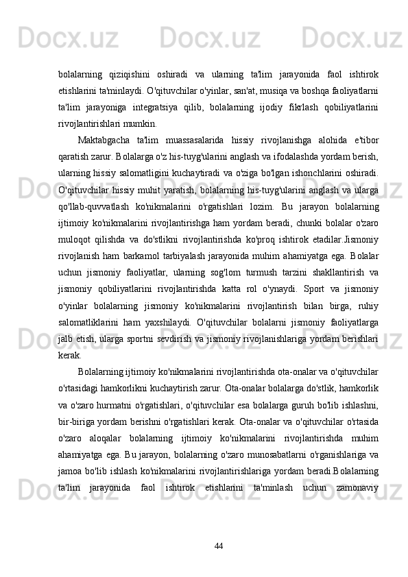 bolalarning   qiziqishini   oshiradi   va   ularning   ta'lim   jarayonida   faol   ishtirok
etishlarini ta'minlaydi. O'qituvchilar o'yinlar, san'at, musiqa va boshqa faoliyatlarni
ta'lim   jarayoniga   integratsiya   qilib,   bolalarning   ijodiy   fikrlash   qobiliyatlarini
rivojlantirishlari mumkin.
Maktabgacha   ta'lim   muassasalarida   hissiy   rivojlanishga   alohida   e'tibor
qaratish zarur. Bolalarga o'z his-tuyg'ularini anglash va ifodalashda yordam berish,
ularning hissiy salomatligini kuchaytiradi va o'ziga bo'lgan ishonchlarini oshiradi.
O'qituvchilar   hissiy   muhit   yaratish,   bolalarning   his-tuyg'ularini   anglash   va   ularga
qo'llab-quvvatlash   ko'nikmalarini   o'rgatishlari   lozim.   Bu   jarayon   bolalarning
ijtimoiy   ko'nikmalarini   rivojlantirishga   ham   yordam   beradi,   chunki   bolalar   o'zaro
muloqot   qilishda   va   do'stlikni   rivojlantirishda   ko'proq   ishtirok   etadilar.Jismoniy
rivojlanish   ham   barkamol   tarbiyalash   jarayonida   muhim   ahamiyatga   ega.   Bolalar
uchun   jismoniy   faoliyatlar,   ularning   sog'lom   turmush   tarzini   shakllantirish   va
jismoniy   qobiliyatlarini   rivojlantirishda   katta   rol   o'ynaydi.   Sport   va   jismoniy
o'yinlar   bolalarning   jismoniy   ko'nikmalarini   rivojlantirish   bilan   birga,   ruhiy
salomatliklarini   ham   yaxshilaydi.   O'qituvchilar   bolalarni   jismoniy   faoliyatlarga
jalb etish, ularga sportni sevdirish va jismoniy rivojlanishlariga yordam berishlari
kerak.
Bolalarning ijtimoiy ko'nikmalarini rivojlantirishda ota-onalar va o'qituvchilar
o'rtasidagi hamkorlikni kuchaytirish zarur. Ota-onalar bolalarga do'stlik, hamkorlik
va o'zaro hurmatni o'rgatishlari, o'qituvchilar esa bolalarga guruh bo'lib ishlashni,
bir-biriga yordam berishni o'rgatishlari kerak. Ota-onalar va o'qituvchilar o'rtasida
o'zaro   aloqalar   bolalarning   ijtimoiy   ko'nikmalarini   rivojlantirishda   muhim
ahamiyatga ega. Bu jarayon, bolalarning o'zaro munosabatlarni o'rganishlariga va
jamoa   bo'lib   ishlash   ko'nikmalarini   rivojlantirishlariga   yordam   beradi.Bolalarning
ta'lim   jarayonida   faol   ishtirok   etishlarini   ta'minlash   uchun   zamonaviy
44