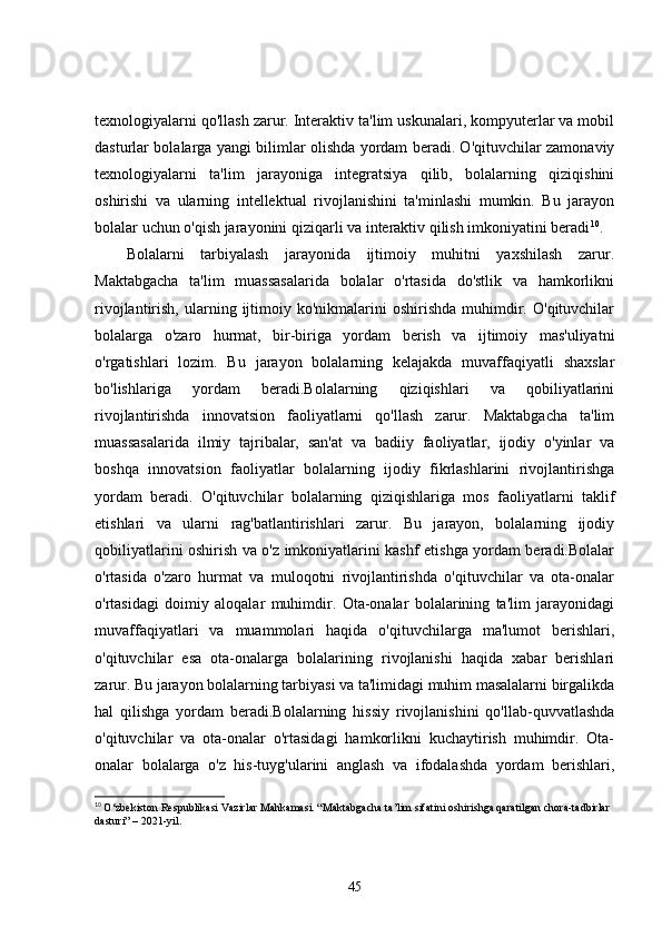 texnologiyalarni qo'llash zarur. Interaktiv ta'lim uskunalari, kompyuterlar va mobil
dasturlar bolalarga yangi bilimlar olishda yordam beradi. O'qituvchilar zamonaviy
texnologiyalarni   ta'lim   jarayoniga   integratsiya   qilib,   bolalarning   qiziqishini
oshirishi   va   ularning   intellektual   rivojlanishini   ta'minlashi   mumkin.   Bu   jarayon
bolalar uchun o'qish jarayonini qiziqarli va interaktiv qilish imkoniyatini beradi 10
.
Bolalarni   tarbiyalash   jarayonida   ijtimoiy   muhitni   yaxshilash   zarur.
Maktabgacha   ta'lim   muassasalarida   bolalar   o'rtasida   do'stlik   va   hamkorlikni
rivojlantirish,  ularning  ijtimoiy  ko'nikmalarini   oshirishda   muhimdir.  O'qituvchilar
bolalarga   o'zaro   hurmat,   bir-biriga   yordam   berish   va   ijtimoiy   mas'uliyatni
o'rgatishlari   lozim.   Bu   jarayon   bolalarning   kelajakda   muvaffaqiyatli   shaxslar
bo'lishlariga   yordam   beradi.Bolalarning   qiziqishlari   va   qobiliyatlarini
rivojlantirishda   innovatsion   faoliyatlarni   qo'llash   zarur.   Maktabgacha   ta'lim
muassasalarida   ilmiy   tajribalar,   san'at   va   badiiy   faoliyatlar,   ijodiy   o'yinlar   va
boshqa   innovatsion   faoliyatlar   bolalarning   ijodiy   fikrlashlarini   rivojlantirishga
yordam   beradi.   O'qituvchilar   bolalarning   qiziqishlariga   mos   faoliyatlarni   taklif
etishlari   va   ularni   rag'batlantirishlari   zarur.   Bu   jarayon,   bolalarning   ijodiy
qobiliyatlarini oshirish va o'z imkoniyatlarini kashf etishga yordam beradi.Bolalar
o'rtasida   o'zaro   hurmat   va   muloqotni   rivojlantirishda   o'qituvchilar   va   ota-onalar
o'rtasidagi   doimiy   aloqalar   muhimdir.   Ota-onalar   bolalarining   ta'lim   jarayonidagi
muvaffaqiyatlari   va   muammolari   haqida   o'qituvchilarga   ma'lumot   berishlari,
o'qituvchilar   esa   ota-onalarga   bolalarining   rivojlanishi   haqida   xabar   berishlari
zarur. Bu jarayon bolalarning tarbiyasi va ta'limidagi muhim masalalarni birgalikda
hal   qilishga   yordam   beradi.Bolalarning   hissiy   rivojlanishini   qo'llab-quvvatlashda
o'qituvchilar   va   ota-onalar   o'rtasidagi   hamkorlikni   kuchaytirish   muhimdir.   Ota-
onalar   bolalarga   o'z   his-tuyg'ularini   anglash   va   ifodalashda   yordam   berishlari,
10
  O‘zbekiston Respublikasi Vazirlar Mahkamasi. “Maktabgacha ta’lim sifatini oshirishga qaratilgan chora-tadbirlar 
dasturi” – 2021-yil.
45