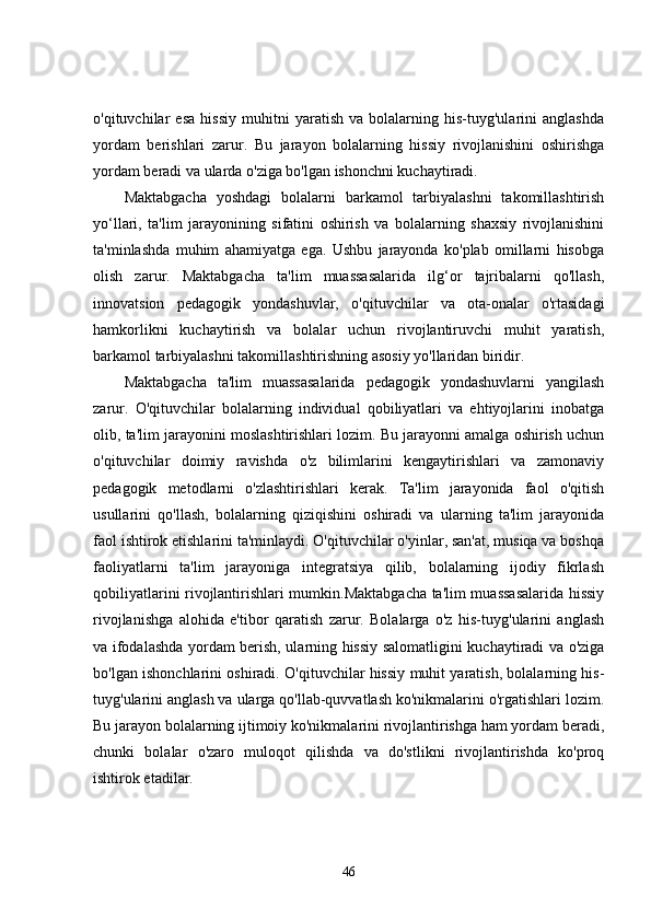 o'qituvchilar   esa   hissiy   muhitni   yaratish   va   bolalarning   his-tuyg'ularini   anglashda
yordam   berishlari   zarur.   Bu   jarayon   bolalarning   hissiy   rivojlanishini   oshirishga
yordam beradi va ularda o'ziga bo'lgan ishonchni kuchaytiradi.
Maktabgacha   yoshdagi   bolalarni   barkamol   tarbiyalashni   takomillashtirish
yo‘llari,   ta'lim   jarayonining   sifatini   oshirish   va   bolalarning   shaxsiy   rivojlanishini
ta'minlashda   muhim   ahamiyatga   ega.   Ushbu   jarayonda   ko'plab   omillarni   hisobga
olish   zarur.   Maktabgacha   ta'lim   muassasalarida   ilg‘or   tajribalarni   qo'llash,
innovatsion   pedagogik   yondashuvlar,   o'qituvchilar   va   ota-onalar   o'rtasidagi
hamkorlikni   kuchaytirish   va   bolalar   uchun   rivojlantiruvchi   muhit   yaratish,
barkamol tarbiyalashni takomillashtirishning asosiy yo'llaridan biridir.
Maktabgacha   ta'lim   muassasalarida   pedagogik   yondashuvlarni   yangilash
zarur.   O'qituvchilar   bolalarning   individual   qobiliyatlari   va   ehtiyojlarini   inobatga
olib, ta'lim jarayonini moslashtirishlari lozim. Bu jarayonni amalga oshirish uchun
o'qituvchilar   doimiy   ravishda   o'z   bilimlarini   kengaytirishlari   va   zamonaviy
pedagogik   metodlarni   o'zlashtirishlari   kerak.   Ta'lim   jarayonida   faol   o'qitish
usullarini   qo'llash,   bolalarning   qiziqishini   oshiradi   va   ularning   ta'lim   jarayonida
faol ishtirok etishlarini ta'minlaydi. O'qituvchilar o'yinlar, san'at, musiqa va boshqa
faoliyatlarni   ta'lim   jarayoniga   integratsiya   qilib,   bolalarning   ijodiy   fikrlash
qobiliyatlarini rivojlantirishlari mumkin.Maktabgacha ta'lim muassasalarida hissiy
rivojlanishga   alohida   e'tibor   qaratish   zarur.   Bolalarga   o'z   his-tuyg'ularini   anglash
va ifodalashda yordam berish, ularning hissiy salomatligini kuchaytiradi va o'ziga
bo'lgan ishonchlarini oshiradi. O'qituvchilar hissiy muhit yaratish, bolalarning his-
tuyg'ularini anglash va ularga qo'llab-quvvatlash ko'nikmalarini o'rgatishlari lozim.
Bu jarayon bolalarning ijtimoiy ko'nikmalarini rivojlantirishga ham yordam beradi,
chunki   bolalar   o'zaro   muloqot   qilishda   va   do'stlikni   rivojlantirishda   ko'proq
ishtirok etadilar.
46