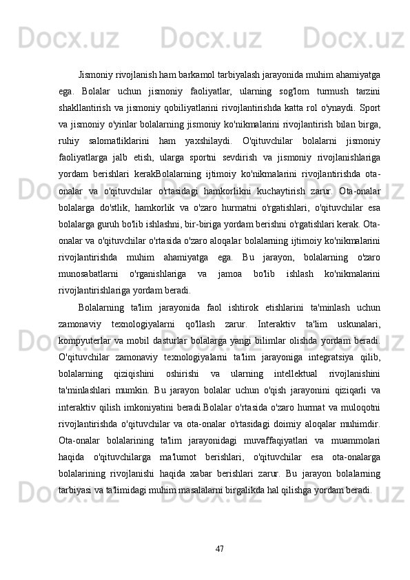 Jismoniy rivojlanish ham barkamol tarbiyalash jarayonida muhim ahamiyatga
ega.   Bolalar   uchun   jismoniy   faoliyatlar,   ularning   sog'lom   turmush   tarzini
shakllantirish   va   jismoniy   qobiliyatlarini   rivojlantirishda   katta   rol   o'ynaydi.   Sport
va jismoniy o'yinlar bolalarning jismoniy ko'nikmalarini rivojlantirish bilan birga,
ruhiy   salomatliklarini   ham   yaxshilaydi.   O'qituvchilar   bolalarni   jismoniy
faoliyatlarga   jalb   etish,   ularga   sportni   sevdirish   va   jismoniy   rivojlanishlariga
yordam   berishlari   kerakBolalarning   ijtimoiy   ko'nikmalarini   rivojlantirishda   ota-
onalar   va   o'qituvchilar   o'rtasidagi   hamkorlikni   kuchaytirish   zarur.   Ota-onalar
bolalarga   do'stlik,   hamkorlik   va   o'zaro   hurmatni   o'rgatishlari,   o'qituvchilar   esa
bolalarga guruh bo'lib ishlashni, bir-biriga yordam berishni o'rgatishlari kerak. Ota-
onalar va o'qituvchilar o'rtasida o'zaro aloqalar bolalarning ijtimoiy ko'nikmalarini
rivojlantirishda   muhim   ahamiyatga   ega.   Bu   jarayon,   bolalarning   o'zaro
munosabatlarni   o'rganishlariga   va   jamoa   bo'lib   ishlash   ko'nikmalarini
rivojlantirishlariga yordam beradi.
Bolalarning   ta'lim   jarayonida   faol   ishtirok   etishlarini   ta'minlash   uchun
zamonaviy   texnologiyalarni   qo'llash   zarur.   Interaktiv   ta'lim   uskunalari,
kompyuterlar   va   mobil   dasturlar   bolalarga   yangi   bilimlar   olishda   yordam   beradi.
O'qituvchilar   zamonaviy   texnologiyalarni   ta'lim   jarayoniga   integratsiya   qilib,
bolalarning   qiziqishini   oshirishi   va   ularning   intellektual   rivojlanishini
ta'minlashlari   mumkin.   Bu   jarayon   bolalar   uchun   o'qish   jarayonini   qiziqarli   va
interaktiv   qilish   imkoniyatini   beradi.Bolalar   o'rtasida   o'zaro   hurmat   va   muloqotni
rivojlantirishda   o'qituvchilar   va   ota-onalar   o'rtasidagi   doimiy   aloqalar   muhimdir.
Ota-onalar   bolalarining   ta'lim   jarayonidagi   muvaffaqiyatlari   va   muammolari
haqida   o'qituvchilarga   ma'lumot   berishlari,   o'qituvchilar   esa   ota-onalarga
bolalarining   rivojlanishi   haqida   xabar   berishlari   zarur.   Bu   jarayon   bolalarning
tarbiyasi va ta'limidagi muhim masalalarni birgalikda hal qilishga yordam beradi.
47 
