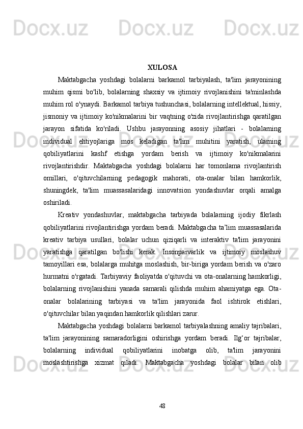 XULOSA
Maktabgacha   yoshdagi   bolalarni   barkamol   tarbiyalash,   ta'lim   jarayonining
muhim   qismi   bo'lib,   bolalarning   shaxsiy   va   ijtimoiy   rivojlanishini   ta'minlashda
muhim rol o'ynaydi. Barkamol tarbiya tushunchasi, bolalarning intellektual, hissiy,
jismoniy   va   ijtimoiy   ko'nikmalarini   bir   vaqtning   o'zida   rivojlantirishga   qaratilgan
jarayon   sifatida   ko'riladi.   Ushbu   jarayonning   asosiy   jihatlari   -   bolalarning
individual   ehtiyojlariga   mos   keladigan   ta'lim   muhitini   yaratish,   ularning
qobiliyatlarini   kashf   etishga   yordam   berish   va   ijtimoiy   ko'nikmalarini
rivojlantirishdir.   Maktabgacha   yoshdagi   bolalarni   har   tomonlama   rivojlantirish
omillari,   o'qituvchilarning   pedagogik   mahorati,   ota-onalar   bilan   hamkorlik,
shuningdek,   ta'lim   muassasalaridagi   innovatsion   yondashuvlar   orqali   amalga
oshiriladi.
Kreativ   yondashuvlar,   maktabgacha   tarbiyada   bolalarning   ijodiy   fikrlash
qobiliyatlarini rivojlantirishga yordam beradi. Maktabgacha ta’lim muassasalarida
kreativ   tarbiya   usullari,   bolalar   uchun   qiziqarli   va   interaktiv   ta'lim   jarayonini
yaratishga   qaratilgan   bo'lishi   kerak.   Insonparvarlik   va   ijtimoiy   moslashuv
tamoyillari  esa,  bolalarga muhitga moslashish,  bir-biriga yordam  berish  va o'zaro
hurmatni o'rgatadi. Tarbiyaviy faoliyatda o'qituvchi va ota-onalarning hamkorligi,
bolalarning   rivojlanishini   yanada   samarali   qilishda   muhim   ahamiyatga   ega.   Ota-
onalar   bolalarining   tarbiyasi   va   ta'lim   jarayonida   faol   ishtirok   etishlari,
o'qituvchilar bilan yaqindan hamkorlik qilishlari zarur.
Maktabgacha yoshdagi  bolalarni barkamol tarbiyalashning amaliy tajribalari,
ta'lim   jarayonining   samaradorligini   oshirishga   yordam   beradi.   Ilg‘or   tajribalar,
bolalarning   individual   qobiliyatlarini   inobatga   olib,   ta'lim   jarayonini
moslashtirishga   xizmat   qiladi.   Maktabgacha   yoshdagi   bolalar   bilan   olib
48