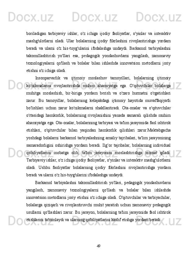 boriladigan   tarbiyaviy   ishlar,   o'z   ichiga   ijodiy   faoliyatlar,   o'yinlar   va   interaktiv
mashg'ulotlarni   oladi.   Ular   bolalarning   ijodiy   fikrlashini   rivojlantirishga   yordam
beradi   va   ularni   o'z   his-tuyg'ularini   ifodalashga   undaydi.   Barkamol   tarbiyalashni
takomillashtirish   yo'llari   esa,   pedagogik   yondashuvlarni   yangilash,   zamonaviy
texnologiyalarni   qo'llash   va   bolalar   bilan   ishlashda   innovatsion   metodlarni   joriy
etishni o'z ichiga oladi.
Insonparvarlik   va   ijtimoiy   moslashuv   tamoyillari,   bolalarning   ijtimoiy
ko'nikmalarini   rivojlantirishda   muhim   ahamiyatga   ega.   O'qituvchilar   bolalarga
muhitga   moslashish,   bir-biriga   yordam   berish   va   o'zaro   hurmatni   o'rgatishlari
zarur.   Bu   tamoyillar,   bolalarning   kelajakdagi   ijtimoiy   hayotida   muvaffaqiyatli
bo'lishlari   uchun   zarur   ko'nikmalarni   shakllantiradi.   Ota-onalar   va   o'qituvchilar
o'rtasidagi   hamkorlik,   bolalarning   rivojlanishini   yanada   samarali   qilishda   muhim
ahamiyatga ega. Ota-onalar, bolalarining tarbiyasi va ta'lim jarayonida faol ishtirok
etishlari,   o'qituvchilar   bilan   yaqindan   hamkorlik   qilishlari   zarur.Maktabgacha
yoshdagi bolalarni barkamol tarbiyalashning amaliy tajribalari, ta'lim jarayonining
samaradorligini  oshirishga  yordam  beradi. Ilg‘or  tajribalar, bolalarning individual
qobiliyatlarini   inobatga   olib,   ta'lim   jarayonini   moslashtirishga   xizmat   qiladi.
Tarbiyaviy ishlar, o'z ichiga ijodiy faoliyatlar, o'yinlar va interaktiv mashg'ulotlarni
oladi.   Ushbu   faoliyatlar   bolalarning   ijodiy   fikrlashini   rivojlantirishga   yordam
beradi va ularni o'z his-tuyg'ularini ifodalashga undaydi. 
Barkamol   tarbiyalashni   takomillashtirish   yo'llari,   pedagogik   yondashuvlarni
yangilash,   zamonaviy   texnologiyalarni   qo'llash   va   bolalar   bilan   ishlashda
innovatsion metodlarni joriy etishni o'z ichiga oladi. O'qituvchilar va tarbiyachilar,
bolalarga qiziqarli va rivojlantiruvchi muhit yaratish uchun zamonaviy pedagogik
usullarni  qo'llashlari  zarur. Bu jarayon, bolalarning ta'lim  jarayonida  faol  ishtirok
etishlarini ta'minlaydi va ularning qobiliyatlarini kashf etishga yordam beradi.
49 