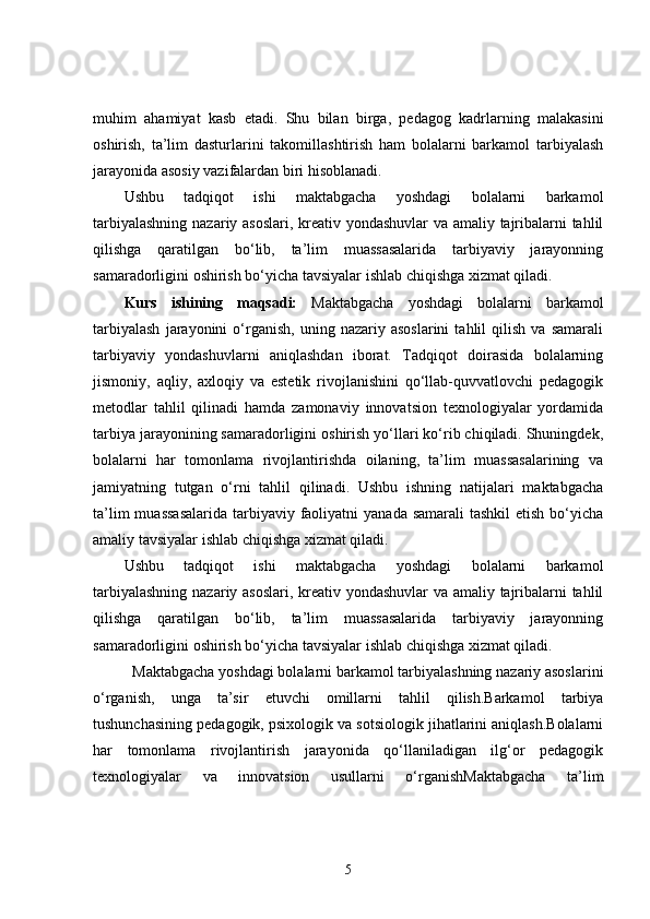 muhim   ahamiyat   kasb   etadi.   Shu   bilan   birga,   pedagog   kadrlarning   malakasini
oshirish,   ta’lim   dasturlarini   takomillashtirish   ham   bolalarni   barkamol   tarbiyalash
jarayonida asosiy vazifalardan biri hisoblanadi.
Ushbu   tadqiqot   ishi   maktabgacha   yoshdagi   bolalarni   barkamol
tarbiyalashning nazariy asoslari, kreativ yondashuvlar va amaliy tajribalarni tahlil
qilishga   qaratilgan   bo‘lib,   ta’lim   muassasalarida   tarbiyaviy   jarayonning
samaradorligini oshirish bo‘yicha tavsiyalar ishlab chiqishga xizmat qiladi.
Kurs   ishining   maqsadi:   Maktabgacha   yoshdagi   bolalarni   barkamol
tarbiyalash   jarayonini   o‘rganish,   uning  nazariy   asoslarini   tahlil   qilish   va   samarali
tarbiyaviy   yondashuvlarni   aniqlashdan   iborat.   Tadqiqot   doirasida   bolalarning
jismoniy,   aqliy,   axloqiy   va   estetik   rivojlanishini   qo‘llab-quvvatlovchi   pedagogik
metodlar   tahlil   qilinadi   hamda   zamonaviy   innovatsion   texnologiyalar   yordamida
tarbiya jarayonining samaradorligini oshirish yo‘llari ko‘rib chiqiladi. Shuningdek,
bolalarni   har   tomonlama   rivojlantirishda   oilaning,   ta’lim   muassasalarining   va
jamiyatning   tutgan   o‘rni   tahlil   qilinadi.   Ushbu   ishning   natijalari   maktabgacha
ta’lim  muassasalarida  tarbiyaviy  faoliyatni  yanada  samarali  tashkil  etish  bo‘yicha
amaliy tavsiyalar ishlab chiqishga xizmat qiladi.
Ushbu   tadqiqot   ishi   maktabgacha   yoshdagi   bolalarni   barkamol
tarbiyalashning nazariy asoslari, kreativ yondashuvlar va amaliy tajribalarni tahlil
qilishga   qaratilgan   bo‘lib,   ta’lim   muassasalarida   tarbiyaviy   jarayonning
samaradorligini oshirish bo‘yicha tavsiyalar ishlab chiqishga xizmat qiladi.
Maktabgacha yoshdagi bolalarni barkamol tarbiyalashning nazariy asoslarini
o‘rganish,   unga   ta’sir   etuvchi   omillarni   tahlil   qilish.Barkamol   tarbiya
tushunchasining pedagogik, psixologik va sotsiologik jihatlarini aniqlash.Bolalarni
har   tomonlama   rivojlantirish   jarayonida   qo‘llaniladigan   ilg‘or   pedagogik
texnologiyalar   va   innovatsion   usullarni   o‘rganishMaktabgacha   ta’lim
5