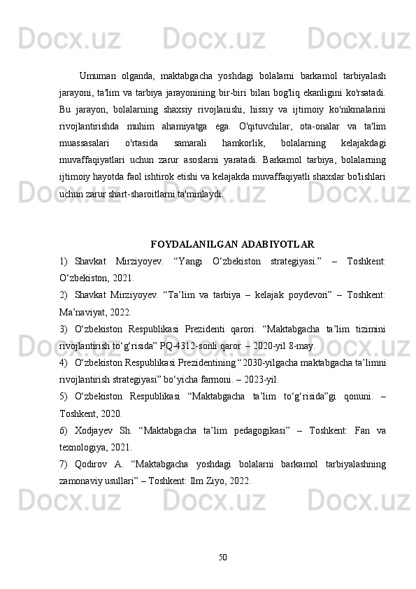 Umuman   olganda,   maktabgacha   yoshdagi   bolalarni   barkamol   tarbiyalash
jarayoni,  ta'lim   va tarbiya  jarayonining  bir-biri   bilan bog'liq  ekanligini  ko'rsatadi.
Bu   jarayon,   bolalarning   shaxsiy   rivojlanishi,   hissiy   va   ijtimoiy   ko'nikmalarini
rivojlantirishda   muhim   ahamiyatga   ega.   O'qituvchilar,   ota-onalar   va   ta'lim
muassasalari   o'rtasida   samarali   hamkorlik,   bolalarning   kelajakdagi
muvaffaqiyatlari   uchun   zarur   asoslarni   yaratadi.   Barkamol   tarbiya,   bolalarning
ijtimoiy hayotda faol ishtirok etishi va kelajakda muvaffaqiyatli shaxslar bo'lishlari
uchun zarur shart-sharoitlarni ta'minlaydi.
FOYDALANILGAN   ADABIYOTLAR
1) Shavkat   Mirziyoyev.   “Yangi   O‘zbekiston   strategiyasi.”   –   Toshkent:
O‘zbekiston, 2021.
2) Shavkat   Mirziyoyev.   “Ta’lim   va   tarbiya   –   kelajak   poydevori”   –   Toshkent:
Ma’naviyat, 2022.
3) O‘zbekiston   Respublikasi   Prezidenti   qarori.   “Maktabgacha   ta’lim   tizimini
rivojlantirish to‘g‘risida” PQ-4312-sonli qaror. – 2020-yil 8-may.
4) O‘zbekiston Respublikasi Prezidentining “2030-yilgacha maktabgacha ta’limni
rivojlantirish strategiyasi” bo‘yicha farmoni. – 2023-yil.
5) O‘zbekiston   Respublikasi   “Maktabgacha   ta’lim   to‘g‘risida”gi   qonuni.   –
Toshkent, 2020.
6) Xodjayev   Sh.   “Maktabgacha   ta’lim   pedagogikasi”   –   Toshkent:   Fan   va
texnologiya, 2021.
7) Qodirov   A.   “Maktabgacha   yoshdagi   bolalarni   barkamol   tarbiyalashning
zamonaviy usullari” – Toshkent: Ilm Ziyo, 2022.
50 