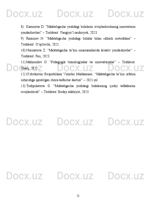 8) Karimova   D.   “Maktabgacha   yoshdagi   bolalarni   rivojlantirishning   innovatsion
yondashuvlari” – Toshkent: Yangiyo‘l nashriyoti, 2023.
9) Raximov   N.   “Maktabgacha   yoshdagi   bolalar   bilan   ishlash   metodikasi”   –
Toshkent: O‘qituvchi, 2021.
10) Nurmatova   Z.   “Maktabgacha   ta’lim   muassasalarida   kreativ   yondashuvlar”   –
Toshkent: Fan, 2023.
11) Mahmudov   O.   “Pedagogik   texnologiyalar   va   innovatsiyalar”   –   Toshkent:
Sharq, 2022.
12) O‘zbekiston   Respublikasi   Vazirlar   Mahkamasi.   “Maktabgacha   ta’lim   sifatini
oshirishga qaratilgan chora-tadbirlar dasturi” – 2021-yil.
13) Toshpulatova   G.   “Maktabgacha   yoshdagi   bolalarning   ijodiy   tafakkurini
rivojlantirish” – Toshkent: Badiiy adabiyot, 2023.
51 