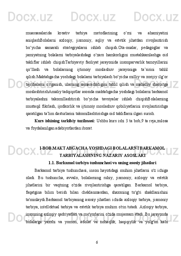 muassasalarida   kreativ   tarbiya   metodlarining   o‘rni   va   ahamiyatini
aniqlashBolalarni   axloqiy,   jismoniy,   aqliy   va   estetik   jihatdan   rivojlantirish
bo‘yicha   samarali   strategiyalarni   ishlab   chiqish.Ota-onalar,   pedagoglar   va
jamiyatning   bolalarni   tarbiyalashdagi   o‘zaro   hamkorligini   mustahkamlashga   oid
takliflar   ishlab   chiqishTarbiyaviy   faoliyat   jarayonida   insonparvarlik   tamoyillarini
qo‘llash   va   bolalarning   ijtimoiy   moslashuv   jarayoniga   ta’sirini   tahlil
qilish.Maktabgacha yoshdagi bolalarni tarbiyalash bo‘yicha milliy va xorijiy ilg‘or
tajribalarni   o‘rganish,   ularning   samaradorligini   tahlil   qilish   va   mahalliy   sharoitga
moslashtirishAmaliy tadqiqotlar asosida maktabgacha yoshdagi bolalarni barkamol
tarbiyalashni   takomillashtirish   bo‘yicha   tavsiyalar   ishlab   chiqishBolalarning
mustaqil   fikrlash,   ijodkorlik   va  ijtimoiy  moslashuv   qobiliyatlarini   rivojlantirishga
qaratilgan ta’lim dasturlarini takomillashtirishga oid takliflarni ilgari surish.
Kurs ishining tarkibiy tuzilmasi:   Ushbu kurs ishi  3 ta bob,9 ta reja,xulosa
va foydalanilgan adabiyotlardan iborat.
I-BOB.MAKTABGACHA YOSHDAGI BOLALARNI BARKAMOL
TARBIYALASHNING NAZARIY ASOSLARI
1.1. Barkamol tarbiya tushunchasi va uning asosiy jihatlari
Barkamol   tarbiya   tushunchasi,   inson   hayotidagi   muhim   jihatlarni   o'z   ichiga
oladi.   Bu   tushuncha,   avvalo,   bolalarning   ruhiy,   jismoniy,   axloqiy   va   estetik
jihatlarini   bir   vaqtning   o'zida   rivojlantirishga   qaratilgan.   Barkamol   tarbiya,
faqatgina   bilim   berish   bilan   cheklanmasdan,   shaxsning   to'g'ri   shakllanishini
ta'minlaydi.Barkamol   tarbiyaning   asosiy   jihatlari   ichida   axloqiy   tarbiya,   jismoniy
tarbiya, intellektual tarbiya va estetik tarbiya muhim o'rin tutadi. Axloqiy tarbiya,
insonning axloqiy qadriyatlari va me'yorlarini o'zida mujassam etadi. Bu jarayonda
bolalarga   yaxshi   va   yomon,   adolat   va   nohaqlik,   haqiqiylik   va   yolg'on   kabi
6 