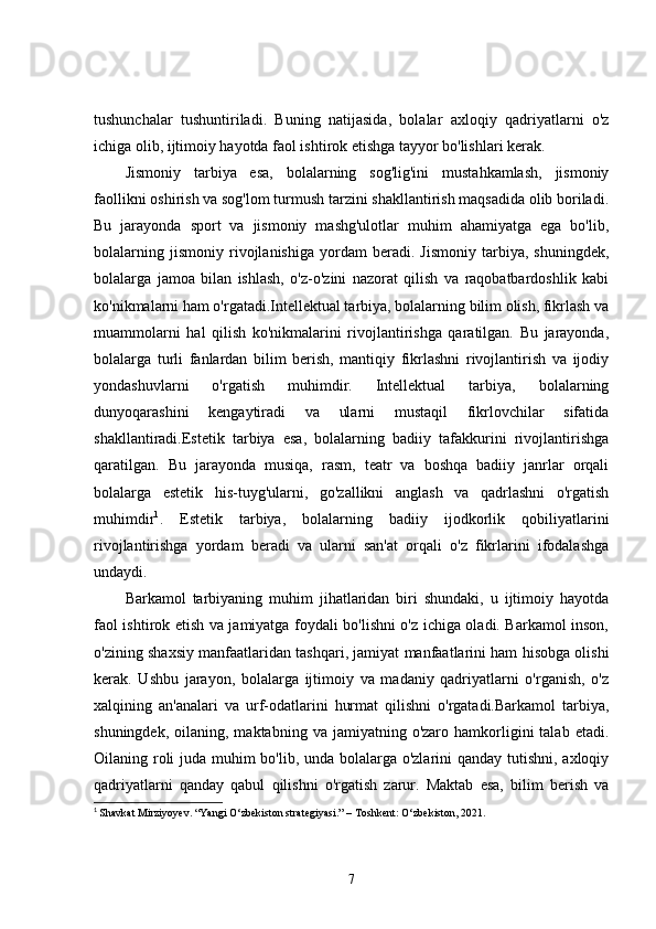 tushunchalar   tushuntiriladi.   Buning   natijasida,   bolalar   axloqiy   qadriyatlarni   o'z
ichiga olib, ijtimoiy hayotda faol ishtirok etishga tayyor bo'lishlari kerak.
Jismoniy   tarbiya   esa,   bolalarning   sog'lig'ini   mustahkamlash,   jismoniy
faollikni oshirish va sog'lom turmush tarzini shakllantirish maqsadida olib boriladi.
Bu   jarayonda   sport   va   jismoniy   mashg'ulotlar   muhim   ahamiyatga   ega   bo'lib,
bolalarning   jismoniy   rivojlanishiga   yordam   beradi.   Jismoniy   tarbiya,   shuningdek,
bolalarga   jamoa   bilan   ishlash,   o'z-o'zini   nazorat   qilish   va   raqobatbardoshlik   kabi
ko'nikmalarni ham o'rgatadi.Intellektual tarbiya, bolalarning bilim olish, fikrlash va
muammolarni   hal   qilish   ko'nikmalarini   rivojlantirishga   qaratilgan.   Bu   jarayonda,
bolalarga   turli   fanlardan   bilim   berish,   mantiqiy   fikrlashni   rivojlantirish   va   ijodiy
yondashuvlarni   o'rgatish   muhimdir.   Intellektual   tarbiya,   bolalarning
dunyoqarashini   kengaytiradi   va   ularni   mustaqil   fikrlovchilar   sifatida
shakllantiradi.Estetik   tarbiya   esa,   bolalarning   badiiy   tafakkurini   rivojlantirishga
qaratilgan.   Bu   jarayonda   musiqa,   rasm,   teatr   va   boshqa   badiiy   janrlar   orqali
bolalarga   estetik   his-tuyg'ularni,   go'zallikni   anglash   va   qadrlashni   o'rgatish
muhimdir 1
.   Estetik   tarbiya,   bolalarning   badiiy   ijodkorlik   qobiliyatlarini
rivojlantirishga   yordam   beradi   va   ularni   san'at   orqali   o'z   fikrlarini   ifodalashga
undaydi.
Barkamol   tarbiyaning   muhim   jihatlaridan   biri   shundaki,   u   ijtimoiy   hayotda
faol ishtirok etish va jamiyatga foydali bo'lishni o'z ichiga oladi. Barkamol inson,
o'zining shaxsiy manfaatlaridan tashqari, jamiyat manfaatlarini ham hisobga olishi
kerak.   Ushbu   jarayon,   bolalarga   ijtimoiy   va   madaniy   qadriyatlarni   o'rganish,   o'z
xalqining   an'analari   va   urf-odatlarini   hurmat   qilishni   o'rgatadi.Barkamol   tarbiya,
shuningdek,  oilaning,  maktabning  va   jamiyatning  o'zaro   hamkorligini   talab  etadi.
Oilaning roli  juda muhim  bo'lib, unda bolalarga o'zlarini  qanday tutishni, axloqiy
qadriyatlarni   qanday   qabul   qilishni   o'rgatish   zarur.   Maktab   esa,   bilim   berish   va
1
  Shavkat Mirziyoyev. “Yangi O‘zbekiston strategiyasi.” – Toshkent: O‘zbekiston, 2021.
7