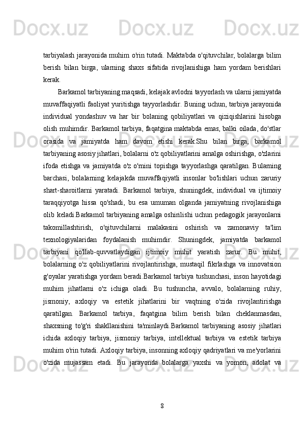 tarbiyalash jarayonida muhim o'rin tutadi. Maktabda o'qituvchilar, bolalarga bilim
berish   bilan   birga,   ularning   shaxs   sifatida   rivojlanishiga   ham   yordam   berishlari
kerak.
Barkamol tarbiyaning maqsadi, kelajak avlodni tayyorlash va ularni jamiyatda
muvaffaqiyatli faoliyat yuritishga tayyorlashdir. Buning uchun, tarbiya jarayonida
individual   yondashuv   va   har   bir   bolaning   qobiliyatlari   va   qiziqishlarini   hisobga
olish muhimdir. Barkamol tarbiya, faqatgina maktabda emas, balki oilada, do'stlar
orasida   va   jamiyatda   ham   davom   etishi   kerak.Shu   bilan   birga,   barkamol
tarbiyaning asosiy jihatlari, bolalarni o'z qobiliyatlarini amalga oshirishga, o'zlarini
ifoda  etishga  va  jamiyatda o'z  o'rnini   topishga   tayyorlashga  qaratilgan.  Bularning
barchasi,   bolalarning   kelajakda   muvaffaqiyatli   insonlar   bo'lishlari   uchun   zaruriy
shart-sharoitlarni   yaratadi.   Barkamol   tarbiya,   shuningdek,   individual   va   ijtimoiy
taraqqiyotga   hissa   qo'shadi,   bu   esa   umuman   olganda   jamiyatning   rivojlanishiga
olib keladi.Barkamol tarbiyaning amalga oshirilishi uchun pedagogik jarayonlarni
takomillashtirish,   o'qituvchilarni   malakasini   oshirish   va   zamonaviy   ta'lim
texnologiyalaridan   foydalanish   muhimdir.   Shuningdek,   jamiyatda   barkamol
tarbiyani   qo'llab-quvvatlaydigan   ijtimoiy   muhit   yaratish   zarur.   Bu   muhit,
bolalarning   o'z   qobiliyatlarini   rivojlantirishga,   mustaqil   fikrlashga   va   innovatsion
g'oyalar yaratishga yordam beradi.Barkamol tarbiya tushunchasi, inson hayotidagi
muhim   jihatlarni   o'z   ichiga   oladi.   Bu   tushuncha,   avvalo,   bolalarning   ruhiy,
jismoniy,   axloqiy   va   estetik   jihatlarini   bir   vaqtning   o'zida   rivojlantirishga
qaratilgan.   Barkamol   tarbiya,   faqatgina   bilim   berish   bilan   cheklanmasdan,
shaxsning   to'g'ri   shakllanishini   ta'minlaydi.Barkamol   tarbiyaning   asosiy   jihatlari
ichida   axloqiy   tarbiya,   jismoniy   tarbiya,   intellektual   tarbiya   va   estetik   tarbiya
muhim o'rin tutadi. Axloqiy tarbiya, insonning axloqiy qadriyatlari va me'yorlarini
o'zida   mujassam   etadi.   Bu   jarayonda   bolalarga   yaxshi   va   yomon,   adolat   va
8