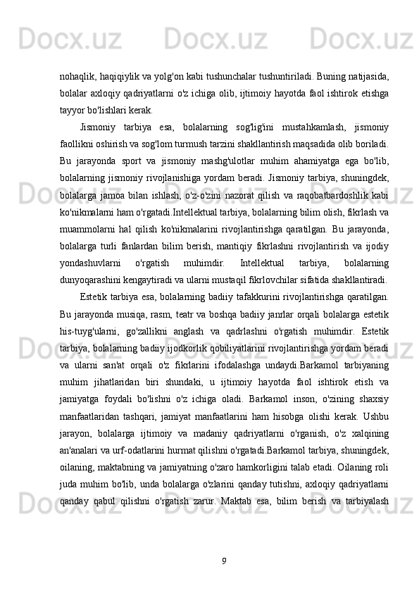 nohaqlik, haqiqiylik va yolg'on kabi tushunchalar tushuntiriladi. Buning natijasida,
bolalar axloqiy qadriyatlarni o'z ichiga olib, ijtimoiy hayotda faol ishtirok etishga
tayyor bo'lishlari kerak.
Jismoniy   tarbiya   esa,   bolalarning   sog'lig'ini   mustahkamlash,   jismoniy
faollikni oshirish va sog'lom turmush tarzini shakllantirish maqsadida olib boriladi.
Bu   jarayonda   sport   va   jismoniy   mashg'ulotlar   muhim   ahamiyatga   ega   bo'lib,
bolalarning   jismoniy   rivojlanishiga   yordam   beradi.   Jismoniy   tarbiya,   shuningdek,
bolalarga   jamoa   bilan   ishlash,   o'z-o'zini   nazorat   qilish   va   raqobatbardoshlik   kabi
ko'nikmalarni ham o'rgatadi.Intellektual tarbiya, bolalarning bilim olish, fikrlash va
muammolarni   hal   qilish   ko'nikmalarini   rivojlantirishga   qaratilgan.   Bu   jarayonda,
bolalarga   turli   fanlardan   bilim   berish,   mantiqiy   fikrlashni   rivojlantirish   va   ijodiy
yondashuvlarni   o'rgatish   muhimdir.   Intellektual   tarbiya,   bolalarning
dunyoqarashini kengaytiradi va ularni mustaqil fikrlovchilar sifatida shakllantiradi.
Estetik  tarbiya  esa,  bolalarning  badiiy  tafakkurini  rivojlantirishga   qaratilgan.
Bu jarayonda musiqa, rasm, teatr va boshqa badiiy janrlar orqali bolalarga estetik
his-tuyg'ularni,   go'zallikni   anglash   va   qadrlashni   o'rgatish   muhimdir.   Estetik
tarbiya, bolalarning badiiy ijodkorlik qobiliyatlarini rivojlantirishga yordam beradi
va   ularni   san'at   orqali   o'z   fikrlarini   ifodalashga   undaydi.Barkamol   tarbiyaning
muhim   jihatlaridan   biri   shundaki,   u   ijtimoiy   hayotda   faol   ishtirok   etish   va
jamiyatga   foydali   bo'lishni   o'z   ichiga   oladi.   Barkamol   inson,   o'zining   shaxsiy
manfaatlaridan   tashqari,   jamiyat   manfaatlarini   ham   hisobga   olishi   kerak.   Ushbu
jarayon,   bolalarga   ijtimoiy   va   madaniy   qadriyatlarni   o'rganish,   o'z   xalqining
an'analari va urf-odatlarini hurmat qilishni o'rgatadi.Barkamol tarbiya, shuningdek,
oilaning, maktabning va jamiyatning o'zaro hamkorligini talab etadi. Oilaning roli
juda  muhim   bo'lib,  unda  bolalarga  o'zlarini   qanday  tutishni,  axloqiy  qadriyatlarni
qanday   qabul   qilishni   o'rgatish   zarur.   Maktab   esa,   bilim   berish   va   tarbiyalash
9 