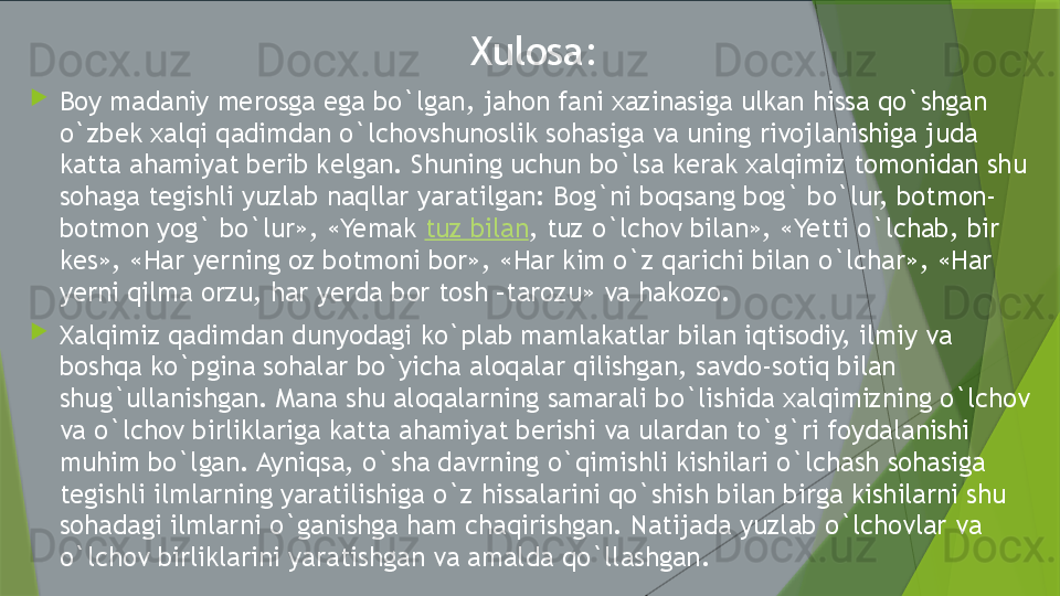   Xulosa :

Boy madaniy merosga ega bo`lgan, jahon fani xazinasiga ulkan hissa qo`shgan 
o`zbek xalqi qadimdan o`lchovshunoslik sohasiga va uning rivojlanishiga juda 
katta ahamiyat berib kelgan. Shuning uchun bo`lsa kerak xalqimiz tomonidan shu 
sohaga tegishli yuzlab naqllar yaratilgan: Bog`ni boqsang bog` bo`lur, botmon-
botmon yog` bo`lur», «Yemak  tuz bilan , tuz o`lchov bilan», «Yetti o`lchab, bir 
kes», «Har yerning oz botmoni bor», «Har kim o`z qarichi bilan o`lchar», «Har 
yerni qilma orzu, har yerda bor tosh –tarozu» va hakozo.

Xalqimiz qadimdan dunyodagi ko`plab mamlakatlar bilan iqtisodiy, ilmiy va 
boshqa ko`pgina sohalar bo`yicha aloqalar qilishgan, savdo-sotiq bilan 
shug`ullanishgan. Mana shu aloqalarning samarali bo`lishida xalqimizning o`lchov 
va o`lchov birliklariga katta ahamiyat berishi va ulardan to`g`ri foydalanishi 
muhim bo`lgan. Ayniqsa, o`sha davrning o`qimishli kishilari o`lchash sohasiga 
tegishli ilmlarning yaratilishiga o`z hissalarini qo`shish bilan birga kishilarni shu 
sohadagi ilmlarni o`ganishga ham chaqirishgan. Natijada yuzlab o`lchovlar va 
o`lchov birliklarini yaratishgan va amalda qo`llashgan.                 