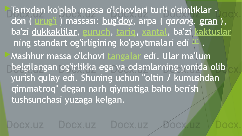 
Tarixdan ko'plab massa o'lchovlari turli o'simliklar - 
don (  urug'i  ) massasi:  bug'doy , arpa (  qarang.   gran  ), 
ba'zi  dukkaklilar ,  guruch ,  tariq ,  xantal , ba'zi  kaktuslar
 ning standart og'irligining ko'paytmalari edi  [1]
 .

Mashhur massa o'lchovi  tangalar  edi. Ular ma'lum 
belgilangan og'irlikka ega va odamlarning yonida olib 
yurish qulay edi. Shuning uchun "oltin / kumushdan 
qimmatroq" degan narh qiymatiga baho berish 
tushsunchasi yuzaga kelgan.                 