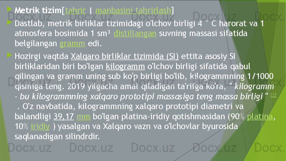 
Metrik tizim [ tahrir  |  manbasini tahrirlash ]

Dastlab, metrik birliklar tizimidagi o'lchov birligi 4 ° C harorat va 1 
atmosfera bosimida 1 sm³  distillangan  suvning massasi sifatida 
belgilangan  gramm  edi.

Hozirgi vaqtda  Xalqaro birliklar tizimida (SI)  ettita asosiy SI 
birliklaridan biri bo'lgan  kilogramm  o'lchov birligi sifatida qabul 
qilingan va gramm uning sub ko'p birligi bo'lib, kilogrammning 1/1000 
qismiga teng. 2019 yilgacha amal qiladigan ta'rifga ko'ra, "  kilogramm 
- bu kilogrammning xalqaro prototipi massasiga teng massa birligi  "  [2]
 . O'z navbatida, kilogrammning xalqaro prototipi diametri va 
balandligi  39,17   mm  bo'lgan platina-iridiy qotishmasidan (90%  platina , 
10%  iridiy  ) yasalgan va Xalqaro vazn va o'lchovlar byurosida 
saqlanadigan silindrdir.                 