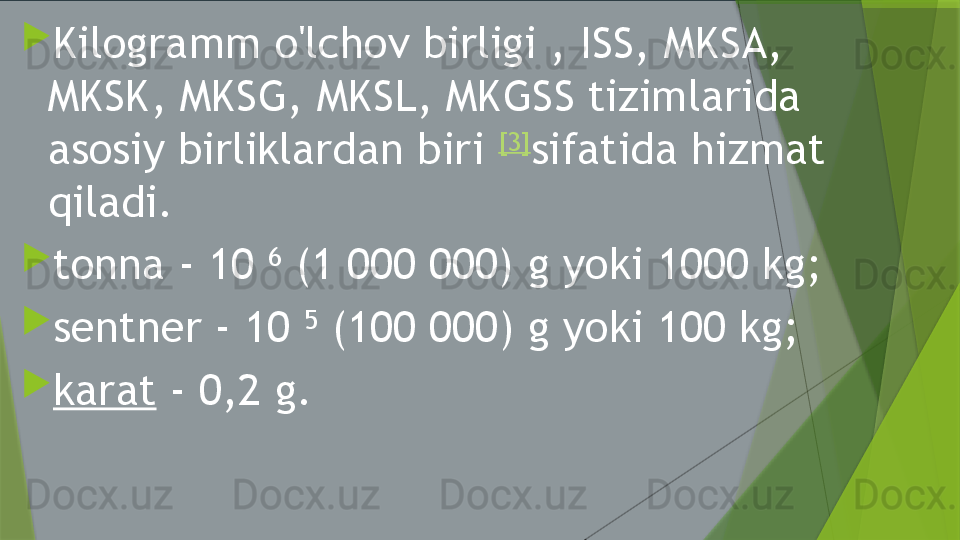 
Kilogramm o'lchov birligi , ISS, MKSA, 
MKSK, MKSG, MKSL, MKGSS tizimlarida 
asosiy birliklardan biri  [3]
sifatida hizmat 
qiladi.

tonna - 10  6
 (1 000 000) g yoki 1000 kg;

sentner - 10  5
 (100 000) g yoki 100 kg;

karat  - 0,2 g.                 