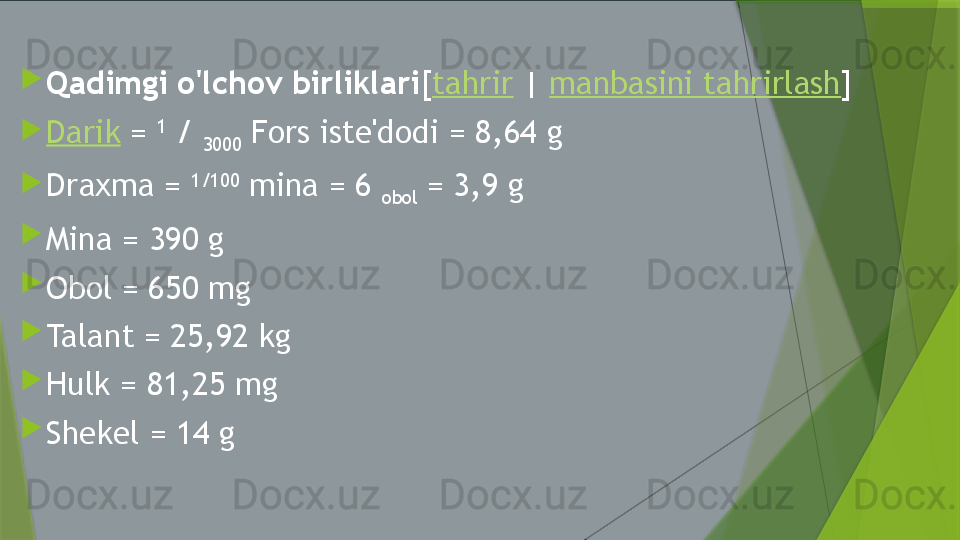 
Qadimgi o'lchov birliklari [ tahrir  |  manbasini tahrirlash ]

Darik  =  1
 / 
3000  Fors iste'dodi = 8,64 g

Draxma =  1/100
 mina = 6 
obol  = 3,9 g

Mina = 390 g

Obol = 650 mg

Talant = 25,92 kg

Hulk = 81,25 mg

Shekel = 14 g                 