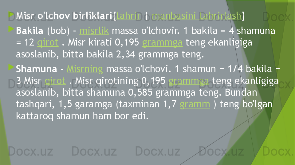 
Misr o'lchov birliklari [ tahrir  |  manbasini tahrirlash ]

Bakila  (bob) -  misrlik  massa o'lchovir. 1 bakila = 4 shamuna 
= 12  qirot  . Misr kirati 0,195  grammga  teng ekanligiga 
asoslanib, bitta bakila 2,34 grammga teng.

Shamuna  -  Misrning  massa o'lchovi. 1 shamun = 1/4 bakila = 
3 Misr  qirot  . Misr qirotining 0,195  grammga  teng ekanligiga 
asoslanib, bitta shamuna 0,585 grammga teng. Bundan 
tashqari, 1,5 garamga (taxminan 1,7  gramm  ) teng bo'lgan 
kattaroq shamun ham bor edi.                 