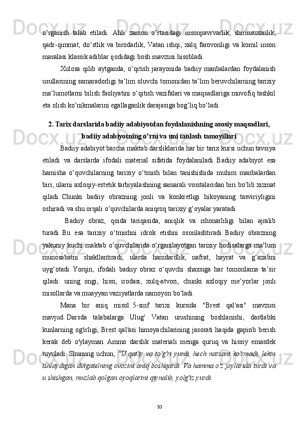 o’rganish   talab   etiladi.   Ahli   zamon   o’rtasidagi   insonpavrvarlik,   shirinsuxanlik,
qadr-qimmat,  do’stlik   va  birodarlik,  Vatan   ishqi,   xalq  farovonligi   va   komil   inson
masalasi klassik adiblar ijodidagi bosh mavzusi hisobladi.   
Xulosa   qilib   aytganda,   o‘qitish   jarayonida   badiiy   manbalardan   foydalanish
usullarining samaradorligi ta’lim oluvchi tomonidan ta’lim beruvchilarning tarixiy
ma’lumotlarni bilish faoliyatini o‘qitish vazifalari va maqsadlariga muvofiq tashkil
eta olish ko‘nikmalarini egallaganlik darajasiga bog’liq bo‘ladi.  
2. Tarix darslarida badiiy adabiyotdan foydalanishning asosiy maqsadlari,
badiiy adabiyotning o‘rni va uni tanlash tamoyillari
Badiiy adabiyot barcha maktab darsliklarida har bir tarix kursi uchun tavsiya
etiladi   va   darslarda   ifodali   material   sifatida   foydalaniladi.   Badiiy   adabiyot   esa
hamisha   o‘quvchilarning   tarixiy   o‘tmish   bilan   tanishishida   muhim   manbalardan
biri, ularni axloqiy-estetik tarbiyalashning samarali vositalaridan biri bo‘lib xizmat
qiladi.   Chunki   badiiy   obrazning   jonli   va   konkretligi   hikoyaning   tasviriyligini
oshiradi va shu orqali o‘quvchilarda aniqroq tarixiy g‘oyalar yaratadi.
  Badiiy   obraz,   qoida   tariqasida,   aniqlik   va   ishonarliligi   bilan   ajralib
turadi.   Bu   esa   tarixiy   o‘tmishni   idrok   etishni   osonlashtiradi.   Badiiy   obrazning
yakuniy  kuchi   maktab   o‘quvchilarida   o‘rganilayotgan  tarixiy  hodisalarga   ma’lum
munosabatni   shakllantiradi,   ularda   hamdardlik,   nafrat,   hayrat   va   g‘azabni
uyg‘otadi.   Yorqin,   ifodali   badiiy   obraz   o‘quvchi   shaxsiga   har   tomonlama   ta’sir
qiladi:   uning   ongi,   hissi,   irodasi,   xulq-atvori,   chunki   axloqiy   me’yorlar   jonli
misollarda va muayyan vaziyatlarda namoyon bo‘ladi.
Mana   bir   aniq   misol.   5-sinf   tarixi   kursida   "Brest   qal'asi"   mavzusi
mavjud.   Darsda   talabalarga   Ulug'   Vatan   urushining   boshlanishi,   dastlabki
kunlarning  og'irligi,  Brest  qal'asi  himoyachilarining  jasorati  haqida  gapirib  berish
kerak   deb   o'ylayman.   Ammo   darslik   materiali   menga   quruq   va   hissiy   emasdek
tuyuladi.   Shunung   uchun,   "U   qat'iy   va   to'g'ri   yurdi,   hech   narsani   ko'rmadi,   lekin
ishlaydigan dvigatelning ovozini aniq boshqardi.   Va hamma o'z joylarida turdi va
u shishgan, muzlab qolgan oyoqlarini qiynalib, yolg'iz yurdi.
10 