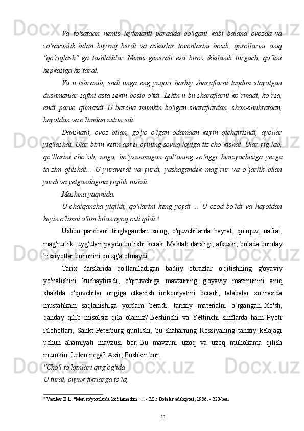 Va   to'satdan   nemis   leytenanti   paradda   bo'lgani   kabi   baland   ovozda   va
zo'ravonlik   bilan   buyruq   berdi   va   askarlar   tovonlarini   bosib,   qurollarini   aniq
"qo'riqlash"   ga   tashladilar.   Nemis   generali   esa   biroz   ikkilanib   turgach,   qo‘lini
kepkasiga ko‘tardi.
Va   u   tebranib,   endi   unga   eng   yuqori   harbiy   sharaflarni   taqdim   etayotgan
dushmanlar safini asta-sekin bosib o'tdi.   Lekin u bu sharaflarni  ko‘rmadi, ko‘rsa,
endi   parvo   qilmasdi.   U   barcha   mumkin   bo'lgan   sharaflardan,   shon-shuhratdan,
hayotdan va o'limdan ustun edi.
Dahshatli,   ovoz   bilan,   go'yo   o'lgan   odamdan   keyin   qichqirishdi,   ayollar
yig'lashdi.   Ular birin-ketin aprel oyining sovuq loyiga tiz cho‘kishdi.   Ular yig‘lab,
qo‘llarini   cho‘zib,   unga,   bo‘ysunmagan   qal’aning   so‘nggi   himoyachisiga   yerga
ta’zim   qilishdi...   U   yuraverdi   va   yurdi,   yashagandek   mag‘rur   va   o‘jarlik   bilan
yurdi va yetgandagina yiqilib tushdi.
Mashina yaqinida.
U   chalqancha   yiqildi,   qo'llarini   keng   yoydi   ...   U   ozod   bo'ldi   va   hayotdan
keyin o'limni o'lim bilan oyoq osti qildi. 4
 
Ushbu   parchani   tinglagandan   so'ng,   o'quvchilarda   hayrat,   qo'rquv,   nafrat,
mag'rurlik tuyg'ulari paydo bo'lishi kerak.   Maktab darsligi, afsuski, bolada bunday
hissiyotlar bo'ronini qo'zg'atolmaydi.
Tarix   darslarida   qo'llaniladigan   badiiy   obrazlar   o'qitishning   g'oyaviy
yo'nalishini   kuchaytiradi,   o'qituvchiga   mavzuning   g'oyaviy   mazmunini   aniq
shaklda   o'quvchilar   ongiga   etkazish   imkoniyatini   beradi,   talabalar   xotirasida
mustahkam   saqlanishiga   yordam   beradi.   tarixiy   materialni   o‘rgangan.   Xo'sh,
qanday   qilib   misolsiz   qila   olamiz?   Beshinchi   va   Yettinchi   sinflarda   ham   Pyotr
islohotlari,   Sankt-Peterburg   qurilishi,   bu   shaharning   Rossiyaning   tarixiy   kelajagi
uchun   ahamiyati   mavzusi   bor.   Bu   mavzuni   uzoq   va   uzoq   muhokama   qilish
mumkin.   Lekin nega?   Axir, Pushkin bor.
"Cho'l to'lqinlari qirg'og'ida
U turdi, buyuk fikrlarga to'la,
4
 Vasilev B.L. "Men ro'yxatlarda ko'rinmadim" ... - M .: Bolalar adabiyoti, 1986. - 220-bet.
11 