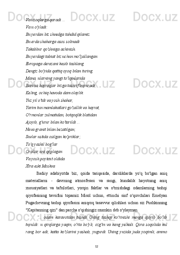 Va uzoqlarga qaradi ...
Va u o'yladi:
Bu yerdan biz shvedga tahdid qilamiz.
Bu erda shaharga asos solinadi
Takabbur qo'shniga achinish.
Bu yerdagi tabiat biz uchun mo'ljallangan
Evropaga derazani kesib tashlang
Dengiz bo'yida qattiq oyoq bilan turing.
Mana, ularning yangi to'lqinlarida
Barcha bayroqlar bizga tashrif buyuradi,
Keling, ochiq havoda dam olaylik.
Yuz yil o'tdi va yosh shahar,
Yarim tun mamlakatlari go'zallik va hayrat,
O'rmonlar zulmatidan, botqoqlik blatidan
Ajoyib, g'urur bilan ko'tarildi ...
Neva granit bilan bezatilgan;
Suvlar ustida osilgan ko'priklar;
To'q yashil bog'lar
Orollar uni qoplagan
Va yosh poytaxt oldida
Xira eski Moskva
Badiiy   adabiyotda   biz,   qoida   tariqasida,   darsliklarda   yo'q   bo'lgan   aniq
materiallarni   -   davrning   atmosferasi   va   rangi,   kundalik   hayotning   aniq
xususiyatlari   va   tafsilotlari,   yorqin   faktlar   va   o'tmishdagi   odamlarning   tashqi
qiyofasining   tavsifini   topamiz.   Misol   uchun,   ettinchi   sinf   o'quvchilari   Emelyan
Pugachevning tashqi  qiyofasini  aniqroq tasavvur  qilishlari  uchun  siz Pushkinning
"Kapitanning qizi" dan parcha o'qishingiz mumkin deb o'ylayman.
“...   odam   karavotdan   tushdi.   Uning   tashqi   ko'rinishi   menga   ajoyib   bo'lib
tuyuldi:   u  qirqlarga   yaqin,  o'rta   bo'yli,  ozg'in   va   keng   yelkali.   Qora   soqolida   kul
rang   bor   edi;   katta   ko'zlarini   yashab,   yugurdi.   Uning   yuzida   juda   yoqimli,   ammo
12 