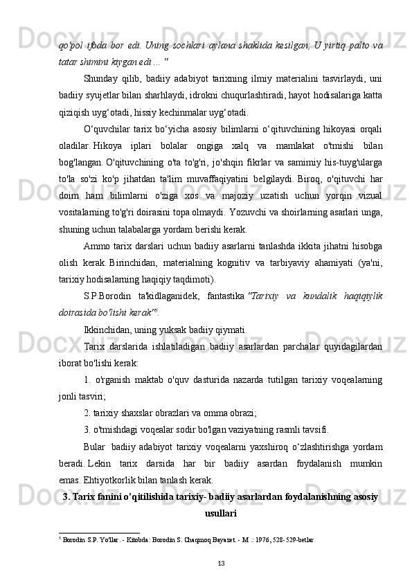 qo'pol   ifoda   bor   edi.   Uning   sochlari   aylana   shaklida   kesilgan;   U   yirtiq   palto   va
tatar shimini kiygan edi ... "  
Shunday   qilib,   badiiy   adabiyot   tarixning   ilmiy   materialini   tasvirlaydi,   uni
badiiy syujetlar bilan sharhlaydi, idrokni chuqurlashtiradi, hayot hodisalariga katta
qiziqish uyg‘otadi, hissiy kechinmalar uyg‘otadi.
O‘quvchilar   tarix   bo‘yicha   asosiy   bilimlarni   o‘qituvchining   hikoyasi   orqali
oladilar.   Hikoya   iplari   bolalar   ongiga   xalq   va   mamlakat   o'tmishi   bilan
bog'langan.   O'qituvchining   o'ta   to'g'ri,   jo'shqin   fikrlar   va   samimiy   his-tuyg'ularga
to'la   so'zi   ko'p   jihatdan   ta'lim   muvaffaqiyatini   belgilaydi.   Biroq,   o'qituvchi   har
doim   ham   bilimlarni   o'ziga   xos   va   majoziy   uzatish   uchun   yorqin   vizual
vositalarning to'g'ri doirasini topa olmaydi.   Yozuvchi va shoirlarning asarlari unga,
shuning uchun talabalarga yordam berishi kerak.
Ammo tarix darslari  uchun badiiy asarlarni  tanlashda  ikkita jihatni  hisobga
olish   kerak.   Birinchidan,   materialning   kognitiv   va   tarbiyaviy   ahamiyati   (ya'ni,
tarixiy hodisalarning haqiqiy taqdimoti).  
S.P.Borodin   ta'kidlaganidek,   fantastika   "Tarixiy   va   kundalik   haqiqiylik
doirasida bo'lishi kerak" 5
.
Ikkinchidan, uning yuksak badiiy qiymati.
Tarix   darslarida   ishlatiladigan   badiiy   asarlardan   parchalar   quyidagilardan
iborat bo'lishi kerak:
1.   o'rganish   maktab   o'quv   dasturida   nazarda   tutilgan   tarixiy   voqealarning
jonli tasviri;
2. tarixiy shaxslar obrazlari va omma obrazi;
3. o'tmishdagi voqealar sodir bo'lgan vaziyatning rasmli tavsifi.
Bular     badiiy   adabiyot   tarixiy   voqealarni   yaxshiroq   o‘zlashtirishga   yordam
beradi.   Lekin   tarix   darsida   har   bir   badiiy   asardan   foydalanish   mumkin
emas.   Ehtiyotkorlik bilan tanlash kerak.
3.  Tarix fanini o’qitilishida tarixiy- badiiy asarlardan foydalanishning asosiy
usullari
5
 Borodin S.P. Yo'llar. - Kitobda: Borodin S. Chaqmoq Bayazet. - M .: 1976, 528-529-betlar
13 
