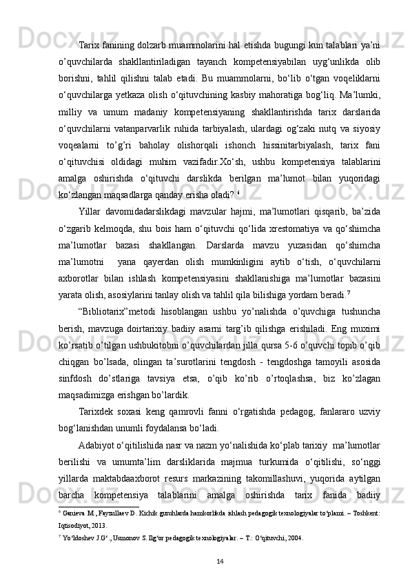Tarix fanining dolzarb muammolarini hal etishda bugungi kun talablari ya’ni
o’quvchilarda   shakllantiriladigan   tayanch   kompetensiyabilan   uyg‘unlikda   olib
borishni,   tahlil   qilishni   talab   etadi.   Bu   muammolarni,   bo‘lib   o‘tgan   voqeliklarni
o‘quvchilarga  yetkaza  olish  o‘qituvchining  kasbiy  mahoratiga  bog‘liq.  Ma’lumki,
milliy   va   umum   madaniy   kompetensiyaning   shakllantirishda   tarix   darslarida
o‘quvchilarni   vatanparvarlik   ruhida   tarbiyalash,   ulardagi   og‘zaki   nutq   va   siyosiy
voqealarni   to’g’ri   baholay   olishorqali   ishonch   hissinitarbiyalash,   tarix   fani
o‘qituvchisi   oldidagi   muhim   vazifadir.Xo‘sh,   ushbu   kompetensiya   talablarini
amalga   oshirishda   o‘qituvchi   darslikda   berilgan   ma’lumot   bilan   yuqoridagi
ko‘zlangan maqsadlarga qanday erisha oladi?  6
Yillar   davomidadarslikdagi   mavzular   hajmi,   ma’lumotlari   qisqarib,   ba’zida
o‘zgarib   kelmoqda,   shu   bois   ham   o‘qituvchi   qo‘lida   xrestomatiya   va   qo‘shimcha
ma’lumotlar   bazasi   shakllangan.   Darslarda   mavzu   yuzasidan   qo‘shimcha
ma’lumotni     yana   qayerdan   olish   mumkinligini   aytib   o‘tish,   o‘quvchilarni
axborotlar   bilan   ishlash   kompetensiyasini   shakllanishiga   ma’lumotlar   bazasini
yarata olish, asosiylarini tanlay olish va tahlil qila bilishiga yordam beradi. 7
 
“Bibliotarix”metodi   hisoblangan   ushbu   yo’nalishda   o’quvchiga   tushuncha
berish,   mavzuga   doirtarixiy   badiiy   asarni   targ’ib   qilishga   erishiladi.   Eng   muximi
ko’rsatib o’tilgan ushbukitobni o’quvchilardan jilla qursa 5-6 o’quvchi topib o’qib
chiqgan   bo’lsada,   olingan   ta’surotlarini   tengdosh   -   tengdoshga   tamoyili   asosida
sinfdosh   do’stlariga   tavsiya   etsa,   o’qib   ko’rib   o’rtoqlashsa,   biz   ko’zlagan
maqsadimizga erishgan bo’lardik. 
Tarixdek   soxasi   keng   qamrovli   fanni   o‘rgatishda   pedagog,   fanlararo   uzviy
bog‘lanishdan unumli foydalansa bo‘ladi. 
Adabiyot o‘qitilishida nasr va nazm yo‘nalishida ko‘plab tarixiy  ma’lumotlar
berilishi   va   umumta’lim   darsliklarida   majmua   turkumida   o‘qitilishi,   so‘nggi
yillarda   maktabdaaxborot   resurs   markazining   takomillashuvi,   yuqorida   aytilgan
barcha   kompetensiya   talablarini   amalga   oshirishda   tarix   fanida   badiiy
6
 Ganieva M., Fayzullaev D. Kichik guruhlarda hamkorlikda ishlash pedagogik texnologiyalar to‘plami. – Toshkent:
Iqtisodiyot, 2013.  
7
 Yo‘ldoshev J.G‘., Usmonov S. Ilg‘or pedagogik texnologiyalar. – T.: O‘qituvchi, 2004.  
14 