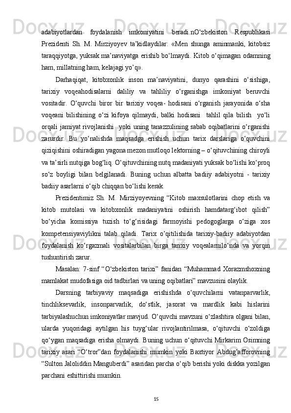 adabiyotlardan   foydalanish   imkoniyatini   beradi.nO‘zbekiston   Respublikasi
Prezidenti   Sh.   M.   Mirziyoyev   ta’kidlaydilar:   «Men   shunga   aminmanki,   kitobsiz
taraqqiyotga, yuksak ma’naviyatga erishib bo‘lmaydi. Kitob o‘qimagan odamning
ham, millatning ham, kelajagi yo’q».  
Darhaqiqat,   kitobxonlik   inson   ma’naviyatini,   dunyo   qarashini   o‘sishiga,
tarixiy   voqeahodisalarni   daliliy   va   tahliliy   o‘rganishga   imkoniyat   beruvchi
vositadir.   O‘quvchi   biror   bir   tarixiy   voqea-   hodisani   o‘rganish   jarayonida   o‘sha
voqeani   bilishining   o‘zi   kifoya   qilmaydi,   balki   hodisani     tahlil   qila   bilish     yo‘li
orqali  jamiyat rivojlanishi    yoki  uning tanazzulining sabab oqibatlarini o‘rganishi
zarurdir.   Bu   yo‘nalishda   maqsadga   erishish   uchun   tarix   darslariga   o‘quvchini
qiziqishini oshiradigan yagona mezon mutloqo lektorning – o‘qituvchining chiroyli
va ta’sirli nutqiga bog‘liq. O‘qituvchining nutq madaniyati yuksak bo‘lishi ko‘proq
so‘z   boyligi   bilan   belgilanadi.   Buning   uchun   albatta   badiiy   adabiyotni   -   tarixiy
badiiy asarlarni o‘qib chiqqan bo‘lishi kerak. 
Prezidentimiz   Sh.   M.   Mirziyoyevning   “Kitob   maxsulotlarini   chop   etish   va
kitob   mutolasi   va   kitobxonlik   madaniyatini   oshirish   hamdatarg‘ibot   qilish”
bo‘yicha   komissiya   tuzish   to‘g‘risidagi   farmoyishi   pedogoglarga   o‘ziga   xos
kompetensiyaviylikni   talab   qiladi.   Tarix   o’qitilishida   tarixiy-badiiy   adabiyotdan
foydalanish   ko‘rgazmali   vositalarbilan   birga   tarixiy   voqealarnilo‘nda   va   yorqin
tushuntirish zarur. 
Masalan:   7-sinf   “O‘zbekiston   tarixi”   fanidan   “Muhammad   Xorazmshoxning
mamlakat mudofasiga oid tadbirlari va uning oqibatlari” mavzusini olaylik. 
Darsning   tarbiyaviy   maqsadiga   erishishda   o‘quvchilarni   vatanparvarlik,
tinchliksevarlik,   insonparvarlik,   do‘stlik,   jasorat   va   mardlik   kabi   hislarini
tarbiyalashuchun imkoniyatlar mavjud. O‘quvchi mavzuni o‘zlashtira olgani bilan,
ularda   yuqoridagi   aytilgan   his   tuyg‘ular   rivojlantirilmasa,   o‘qituvchi   o‘zoldiga
qo‘ygan maqsadiga erisha olmaydi. Buning uchun o‘qituvchi Mirkarim Osimning
tarixiy   asari   “O‘tror”dan   foydalanishi   mumkin   yoki   Baxtiyor   Abdug’afforovning
“Sulton Jaloliddin Manguberdi” asaridan parcha o‘qib berishi yoki diskka yozilgan
parchani eshittirishi mumkin. 
15 