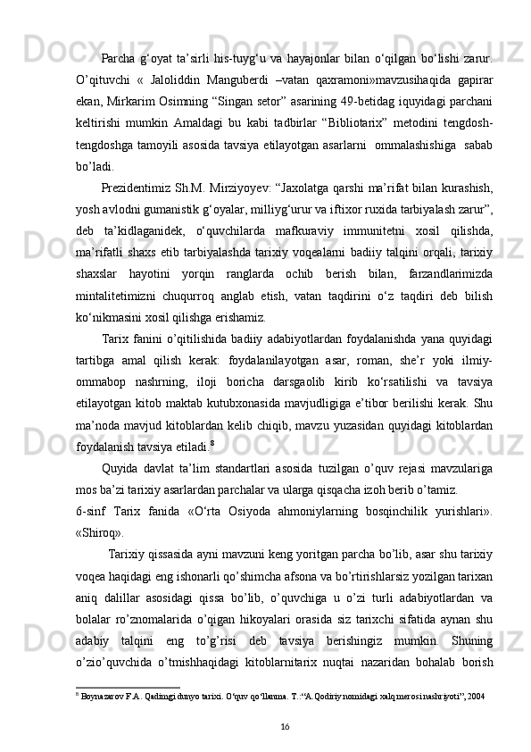 Parcha   g‘oyat   ta’sirli   his-tuyg‘u   va   hayajonlar   bilan   o‘qilgan   bo‘lishi   zarur.
O’qituvchi   «   Jaloliddin   Manguberdi   –vatan   qaxramoni»mavzusihaqida   gapirar
ekan, Mirkarim Osimning “Singan setor” asarining 49-betidag iquyidagi parchani
keltirishi   mumkin   Amaldagi   bu   kabi   tadbirlar   “Bibliotarix”   metodini   tengdosh-
tengdoshga tamoyili asosida  tavsiya etilayotgan asarlarni   ommalashishiga   sabab
bo’ladi. 
Prezidentimiz  Sh.M.  Mirziyoyev:  “Jaxolatga   qarshi   ma’rifat   bilan kurashish,
yosh avlodni gumanistik g‘oyalar, milliyg‘urur va iftixor ruxida tarbiyalash zarur”,
deb   ta’kidlaganidek,   o‘quvchilarda   mafkuraviy   immunitetni   xosil   qilishda,
ma’rifatli   shaxs   etib   tarbiyalashda   tarixiy   voqealarni   badiiy   talqini   orqali,   tarixiy
shaxslar   hayotini   yorqin   ranglarda   ochib   berish   bilan,   farzandlarimizda
mintalitetimizni   chuqurroq   anglab   etish,   vatan   taqdirini   o‘z   taqdiri   deb   bilish
ko‘nikmasini xosil qilishga erishamiz. 
Tarix   fanini   o’qitilishida   badiiy   adabiyotlardan   foydalanishda   yana   quyidagi
tartibga   amal   qilish   kerak:   foydalanilayotgan   asar,   roman,   she’r   yoki   ilmiy-
ommabop   nashrning,   iloji   boricha   darsgaolib   kirib   ko‘rsatilishi   va   tavsiya
etilayotgan  kitob   maktab  kutubxonasida   mavjudligiga   e’tibor   berilishi   kerak.   Shu
ma’noda   mavjud   kitoblardan   kelib  chiqib,   mavzu   yuzasidan   quyidagi   kitoblardan
foydalanish tavsiya etiladi. 8
 
Quyida   davlat   ta’lim   standartlari   asosida   tuzilgan   o’quv   rejasi   mavzulariga
mos ba’zi tarixiy asarlardan parchalar va ularga qisqacha izoh berib o’tamiz. 
6-sinf   Tarix   fanida   «O‘rta   Osiyoda   ahmoniylarning   bosqinchilik   yurishlari».
«Shiroq». 
Tarixiy qissasida ayni mavzuni keng yoritgan parcha bo’lib, asar shu tarixiy
voqea haqidagi eng ishonarli qo’shimcha afsona va bo’rtirishlarsiz yozilgan tarixan
aniq   dalillar   asosidagi   qissa   bo’lib,   o’quvchiga   u   o’zi   turli   adabiyotlardan   va
bolalar   ro’znomalarida   o’qigan   hikoyalari   orasida   siz   tarixchi   sifatida   aynan   shu
adabiy   talqini   eng   to’g’risi   deb   tavsiya   berishingiz   mumkin.   Shuning
o’zio’quvchida   o’tmishhaqidagi   kitoblarnitarix   nuqtai   nazaridan   bohalab   borish
8
 Boynazarov F.A. Qadimgi dunyo tarixi. O‘quv qo‘llanma. T.:“A.Qodiriy nomidagi xalq merosi nashriyoti”, 2004
16 