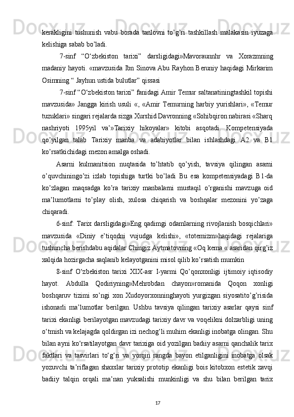 kerakligini   tushunish   vabu   borada   tanlovni   to’g’ri   tashkillash   malakasin   iyuzaga
kelishiga sabab bo’ladi. 
7-sinf   “O‘zbekiston   tarixi”   darsligidagi»Mavoraunnhr   va   Xorazmning
madaniy hayoti. «mavzusida Ibn Sinova Abu Rayhon Beruniy haqidagi Mirkarim
Osimning “ Jayhun ustida bulutlar” qissasi 
7-sinf “O‘zbekiston tarixi” fanidagi Amir Temur saltanatiningtashkil topishi
mavzusida»   Jangga   kirish   usuli   «,   «Amir   Temurning   harbiy   yurishlari»,   «Temur
tuzuklari» singari rejalarda sizga Xurshid Davronning «Sohibqiron nabirasi «Sharq
nashriyoti   1995yil   va’»Tarixiy   hikoyalar»   kitobi   asqotadi.   Kompetensiyada
qo’yilgan   talab   Tarixiy   manba   va   adabiyotlar   bilan   ishlashdagi   A2   va   B1
ko’rsatkichidagi mezon amalga oshadi. 
Asarni   kulmanitsion   nuqtasida   to’htatib   qo’yish,   tavsiya   qilingan   asarni
o’quvchiningo’zi   izlab   topishiga   turtki   bo’ladi   Bu   esa   kompetensiyadagi   B1-da
ko’zlagan   maqsadga   ko’ra   tarixiy   manbalarni   mustaqil   o’rganishi   mavzuga   oid
ma’lumotlarni   to’play   olish,   xulosa   chiqarish   va   boshqalar   mezonini   yo’zaga
chiqaradi. 
6-sinf:   Tarix   darsligidagi»Eng   qadimgi   odamlarning   rivojlanish   bosqichlari»
mavzusida   «Diniy   e’tiqodni   vujudga   kelishi»,   «totemizm»haqidagi   rejalariga
tushuncha berishdabu aqidalar Chingiz Aytmatovning «Oq kema « asaridan qirg’iz
xalqida hozirgacha saqlanib kelayotganini misol qilib ko’rsatish mumkin 
8-sinf   O‘zbekiston   tarixi   XIX-asr   I-yarmi   Qo’qonxonligi   ijtimoiy   iqtisodiy
hayot.   Abdulla   Qodiriyning»Mehrobdan   chayon»romanida   Qoqon   xonligi
boshqaruv   tizimi   so’ngi   xon   Xudoyorxonninghayoti   yurgizgan   siyosatito’g’risida
ishonarli   ma’lumotlar   berilgan.   Ushbu   tavsiya   qilingan   tarixiy   asarlar   qaysi   sinf
tarixi ekanligi berilayotgan mavzudagi tarixiy davr va voqelikni dolzarbligi uning
o‘tmish va kelajagda qoldirgan izi nechog‘li muhim ekanligi inobatga olingan. Shu
bilan ayni ko‘rsatilayotgan davr tarixiga oid yozilgan badiiy asarni qanchalik tarix
faktlari   va   tasvirlari   to‘g‘ri   va   yorqin   rangda   bayon   etilganligini   inobatga   olsak
yozuvchi   ta’riflagan   shaxslar   tarixiy   prototip   ekanligi   bois   kitobxon   estetik   zavqi
badiiy   talqin   orqali   ma’nan   yuksalishi   munkinligi   va   shu   bilan   berilgan   tarix
17 