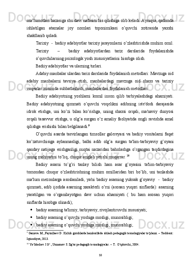 ma’lumotlari bazasiga shu davr nafasini his qilishiga olib keladi. Ayniqsa, qadimda
ishlatilgan   atamalar   joy   nomlari   toponimikasi   o’quvchi   xotirasida   yaxshi
shakllanib qoladi. 
Tarixiy  -  badiiy adabiyotlar tarixiy jarayonlarni o’zlashtirishda muhim omil.
Tarixiy     –     badiiy   adabiyotlardan   tarix   darslarida   foydalanishda
o’quvchilarning psixologik yosh xususiyatlarini hisobga olish. 
Badiiy adabiyotlar va ularning turlari. 
Adabiy manbalar ulardan tarix darslarida foydalanish metodlari: Mavzuga oid
adabiy   manbalarni   tavsiya   etish,   manbalardagi   mavzuga   oid   shaxs   va   tarixiy
voqealar xususida suhbatlashish, manbalardan foydalanish metodlari. 
Badiiy   adabiyotning   yoshlarni   komil   inson   qilib   tarbiyalashdagi   ahamiyati.
Badiiy   adabiyotning   qimmati   o’quvchi   voqelikni   adibning   iste'dodi   darajasida
idrok   etishga,   uni   ko’zi   bilan   ko’rishga,   uning   shaxsi   orqali,   ma'naviy   dunyosi
orqali tasavvur  etishga, u olg’a surgan o’z amaliy faoliyatida ongli ravishda amal
qilishga erishishi bilan belgilanadi. 9
 
O’quvchi   asarda   tasvirlangan   timsollar   galereyasi   va   badiiy   vositalarni   faqat
ko’zatuvchisiga   aylanmasligi,   balki   adib   olg’a   surgan   ta'lim-tarbiyaviy   g’oyani
qanday   natijaga   erishganligi   nuqtai   nazaridan   baholashga   o’rgangan   taqdirdagina
uning mohiyatini to’liq, chuqur anglab yetishi muqarrar.  10
Badiiy   asarni   to’g’ri   tanlay   bilish   ham   asar   g’oyasini   ta'lim-tarbiyaviy
tomondan   chuqur   o’zlashtirishning   muhim   omillaridan   biri   bo’lib,   uni   tanlashda
ma'lum mezonlarga asoslaniladi,  ya'ni  badiiy asarning yuksak g’oyaviy   -   badiiy
qimmati, adib ijodida asarning xarakterli o’rni (asosan yuqori sinflarda): asarning
yaratilgan   va   o’rganilayotgan   davr   uchun   ahamiyati   (   bu   ham   asosan   yuqori
sinflarda hisobga olinadi); 
 badiiy asarning ta'limiy, tarbiyaviy, rivojlantiruvchi xususiyati; 
 badiiy asarning o’quvchi yoshiga mosligi, munosibligi; 
 badiiy asarning o’quvchi yoshiga mosligi, munosibligi; 
9
 Ganieva M., Fayzullaev D. Kichik guruhlarda hamkorlikda ishlash pedagogik texnologiyalar to‘plami. – Toshkent:
Iqtisodiyot, 2013.  
10
 Yo‘ldoshev J.G‘., Usmonov S. Ilg‘or pedagogik texnologiyalar. – T.: O‘qituvchi, 2004.  
18 