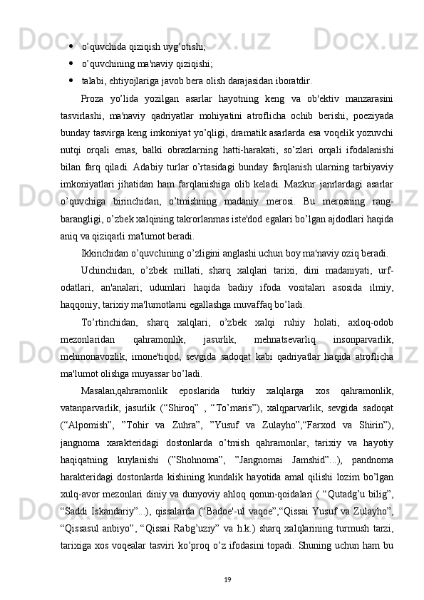  o’quvchida qiziqish uyg’otishi; 
 o’quvchining ma'naviy qiziqishi; 
 talabi, ehtiyojlariga javob bera olish darajasidan iboratdir. 
Proza   yo’lida   yozilgan   asarlar   hayotning   keng   va   ob'ektiv   manzarasini
tasvirlashi,   ma'naviy   qadriyatlar   mohiyatini   atroflicha   ochib   berishi,   poeziyada
bunday tasvirga keng imkoniyat yo’qligi, dramatik asarlarda esa voqelik yozuvchi
nutqi   orqali   emas,   balki   obrazlarning   hatti-harakati,   so’zlari   orqali   ifodalanishi
bilan   farq   qiladi.   Adabiy   turlar   o’rtasidagi   bunday   farqlanish   ularning   tarbiyaviy
imkoniyatlari   jihatidan   ham   farqlanishiga   olib   keladi.   Mazkur   janrlardagi   asarlar
o’quvchiga   birinchidan,   o’tmishning   madaniy   merosi.   Bu   merosning   rang-
barangligi, o’zbek xalqining takrorlanmas iste'dod egalari bo’lgan ajdodlari haqida
aniq va qiziqarli ma'lumot beradi. 
Ikkinchidan o’quvchining o’zligini anglashi uchun boy ma'naviy oziq beradi.  
Uchinchidan,   o’zbek   millati,   sharq   xalqlari   tarixi,   dini   madaniyati,   urf-
odatlari,   an'analari;   udumlari   haqida   badiiy   ifoda   vositalari   asosida   ilmiy,
haqqoniy, tarixiy ma'lumotlarni egallashga muvaffaq bo’ladi. 
To’rtinchidan,   sharq   xalqlari,   o’zbek   xalqi   ruhiy   holati,   axloq-odob
mezonlaridan   qahramonlik,   jasurlik,   mehnatsevarliq   insonparvarlik,
mehmonavozlik,   imone'tiqod,   sevgida   sadoqat   kabi   qadriyatlar   haqida   atroflicha
ma'lumot olishga muyassar bo’ladi. 
Masalan,qahramonlik   eposlarida   turkiy   xalqlarga   xos   qahramonlik,
vatanparvarlik,   jasurlik   (“Shiroq”   ,   “To’maris”),   xalqparvarlik,   sevgida   sadoqat
(“Alpomish”,   ”Tohir   va   Zuhra”,   ”Yusuf   va   Zulayho”,“Farxod   va   Shirin”),
jangnoma   xarakteridagi   dostonlarda   o’tmish   qahramonlar,   tarixiy   va   hayotiy
haqiqatning   kuylanishi   (”Shohnoma”,   ”Jangnomai   Jamshid”...),   pandnoma
harakteridagi   dostonlarda   kishining   kundalik   hayotida   amal   qilishi   lozim   bo’lgan
xulq-avor mezonlari diniy va dunyoviy ahloq qonun-qoidalari ( “Qutadg’u bilig”,
“Saddi   Iskandariy”...),   qissalarda   (“Badoe'-ul   vaqoe”,“Qissai   Yusuf   va   Zulayho”,
“Qissasul   anbiyo”,   “Qissai   Rabg’uziy”   va   h.k.)   sharq   xalqlarining   turmush   tarzi,
tarixiga xos voqealar tasviri  ko’proq o’z ifodasini  topadi. Shuning uchun ham bu
19 