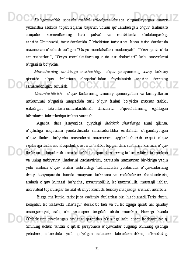 Ko‘rgazmalilik   asosida   tashkil   etiladigan   dars da   o‘rganilayotgan   mavzu
yuzasidan   alohida   topshiriqlarni   bajarish   uchun   qo‘llaniladigan   o‘quv   fanlariaro
aloqador   elementlarning   turli   jadval   va   modellarda   ifodalanganligi
asosida.Chunonchi,   tarix   darslarida   O’zbekiston   tarixiu   va   Jahon   tarixi   darslarida
mazmunan o‘xshash  bo‘lgan  “Osiyo mamlakatlari  madaniyati”, “Yevropada  o’rta
asr   shaharlari”,   “Osiyo   mamlakatlarining   o’rta   asr   shaharlari”   kabi   mavzularni
o‘rganish bo‘yicha. 
Mavzularning   bir-biriga   o‘xshashligi :   o‘quv   jarayonining   uzviy   tarkibiy
qismida   o‘quv   fanlariaro   aloqadorlikdan   foydalanish   asosida   darsning
samaradorligini oshirish. 
Umumlashtirish   -   o‘quv   fanlarining   umumiy   qonuniyatlari   va   tamoyillarini
mukammal   o‘rgatish   maqsadida   turli   o‘quv   fanlari   bo‘yicha   maxsus   tashkil
etiladigan   takrorlash-umumlashtirish   darslarida   o‘quvchilarning   egallagan
bilimlarini takrorlashga imkon yaratish. 
  Agarda,   dars   jarayonida   quyidagi   didaktik   shartlarga   amal   qilinsa,
o‘qitishga   mujassam   yondashishda   samaradorlikka   erishiladi:   o‘rganilayotgan
o‘quv   fanlari   bo‘yicha   mavzularni   mazmunan   uyg‘unlashtirish   orqali   o‘quv
rejalariga fanlararo aloqadorlik asosida tashkil topgan dars soatlarini kiritish; o‘quv
fanlariaro aloqadorlik asosida tashkil  etilgan darslarning ta’lim sifatini  ta’minlash
va   uning   tarbiyaviy   jihatlarini   kuchaytirish;   darslarda   mazmunan   bir-biriga   yaqin
yoki   aralash   o‘quv   fanlari   tarkibidagi   tushunchalar   yordamida   o‘quvchilarning
ilmiy   dunyoqarashi   hamda   muayyan   ko‘nikma   va   malakalarini   shakllantirish;
aralash   o‘quv   kurslari   bo‘yicha,   muammolilik,   ko‘rgazmalilik,   mustaqil   ishlar,
individual topshiriqlar tashkil etish yordamida bunday maqsadga erishish mumkin. 
Bizga   ma’lumki   tarix   juda   qadimiy   fanlardan   biri   hisoblanadi.Tarix   fanini
kelajakni   ko’rsatuvchi   „Ko’zgu”   desak   bo’ladi   va   bu   ko’zguga   qarab   har   qanday
inson,jamiyat,   xalq   o’z   kelajagini   belgilab   olishi   mumkin.   Hozirgi   kunda
O’zbekiston   rivojlangan   davlatlar   qatoridan   o’rin   egallashi   onson   kechgani   yo’q.
Shuning   uchun   tarixni   o’qitish   jarayonida   o’quvchilar   bugungi   kunning   qadriga
yetishini,   o’tmishda   yo’l   qo’yilgan   xatolarni   takrorlamaslikni,   o’tmishdagi
21 