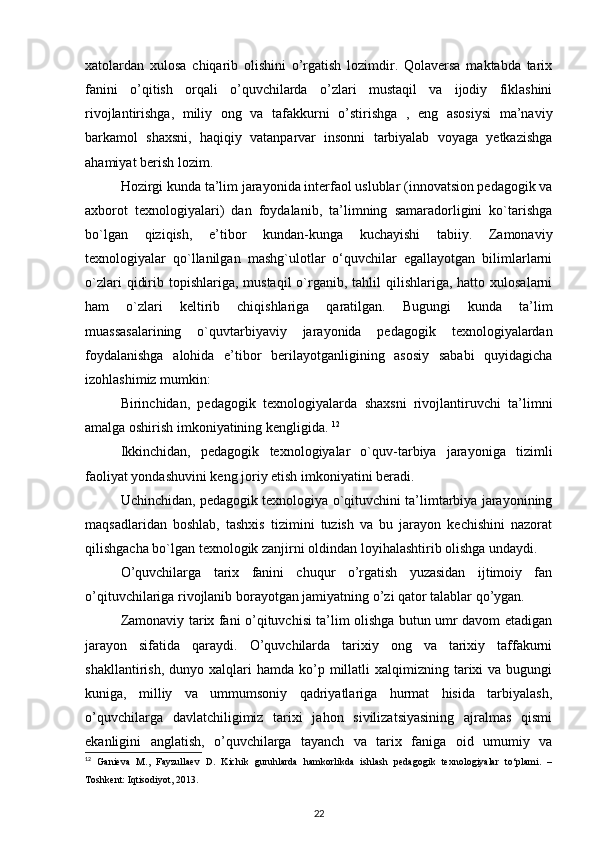 xatolardan   xulosa   chiqarib   olishini   o’rgatish   lozimdir.   Qolaversa   maktabda   tarix
fanini   o’qitish   orqali   o’quvchilarda   o’zlari   mustaqil   va   ijodiy   fiklashini
rivojlantirishga,   miliy   ong   va   tafakkurni   o’stirishga   ,   eng   asosiysi   ma’naviy
barkamol   shaxsni,   haqiqiy   vatanparvar   insonni   tarbiyalab   voyaga   yetkazishga
ahamiyat berish lozim.   
Hozirgi kunda ta’lim jarayonida interfaol uslublar (innovatsion pedagogik va
axborot   texnologiyalari)   dan   foydalanib,   ta’limning   samaradorligini   ko`tarishga
bo`lgan   qiziqish,   e’tibor   kundan-kunga   kuchayishi   tabiiy.   Zamonaviy
texnologiyalar   qo`llanilgan   mashg`ulotlar   o‘quvchilar   egallayotgan   bilimlarlarni
o`zlari   qidirib topishlariga,  mustaqil   o`rganib,  tahlil   qilishlariga, hatto  xulosalarni
ham   o`zlari   keltirib   chiqishlariga   qaratilgan.   Bugungi   kunda   ta’lim
muassasalarining   o`quvtarbiyaviy   jarayonida   pedagogik   texnologiyalardan
foydalanishga   alohida   e’tibor   berilayotganligining   asosiy   sababi   quyidagicha
izohlashimiz mumkin: 
Birinchidan,   pedagogik   texnologiyalarda   shaxsni   rivojlantiruvchi   ta’limni
amalga oshirish imkoniyatining kengligida.  12
Ikkinchidan,   pedagogik   texnologiyalar   o`quv-tarbiya   jarayoniga   tizimli
faoliyat yondashuvini keng joriy etish imkoniyatini beradi. 
Uchinchidan, pedagogik texnologiya o`qituvchini ta’limtarbiya jarayonining
maqsadlaridan   boshlab,   tashxis   tizimini   tuzish   va   bu   jarayon   kechishini   nazorat
qilishgacha bo`lgan texnologik zanjirni oldindan loyihalashtirib olishga undaydi.  
O’quvchilarga   tarix   fanini   chuqur   o’rgatish   yuzasidan   ijtimoiy   fan
o’qituvchilariga rivojlanib borayotgan jamiyatning o’zi qator talablar qo’ygan. 
Zamonaviy tarix fani o’qituvchisi ta’lim olishga butun umr davom etadigan
jarayon   sifatida   qaraydi.   O’quvchilarda   tarixiy   ong   va   tarixiy   taffakurni
shakllantirish,  dunyo  xalqlari   hamda  ko’p  millatli  xalqimizning  tarixi   va  bugungi
kuniga,   milliy   va   ummumsoniy   qadriyatlariga   hurmat   hisida   tarbiyalash,
o’quvchilarga   davlatchiligimiz   tarixi   jahon   sivilizatsiyasining   ajralmas   qismi
ekanligini   anglatish,   o’quvchilarga   tayanch   va   tarix   faniga   oid   umumiy   va
12
  Ganieva   M.,   Fayzullaev   D.   Kichik   guruhlarda   hamkorlikda   ishlash   pedagogik   texnologiyalar   to‘plami.   –
Toshkent: Iqtisodiyot, 2013.  
22 