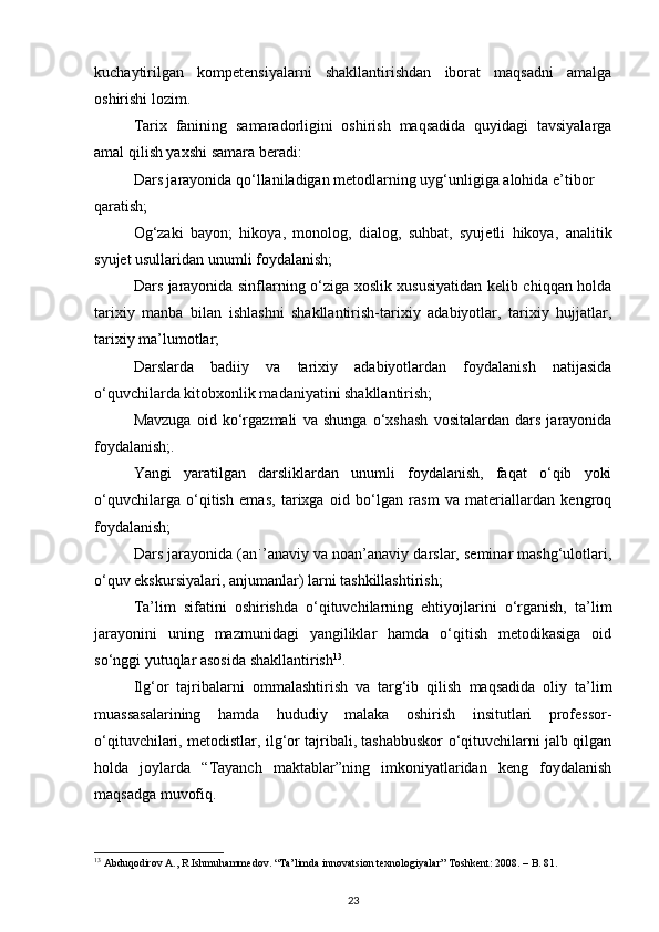 kuchaytirilgan   kompetensiyalarni   shakllantirishdan   iborat   maqsadni   amalga
oshirishi lozim.  
Tarix   fanining   samaradorligini   oshirish   maqsadida   quyidagi   tavsiyalarga
amal qilish yaxshi samara beradi: 
Dars jarayonida qo‘llaniladigan metodlarning uyg‘unligiga alohida e’tibor 
qaratish;  
Og‘zaki   bayon;   hikoya,   monolog,   dialog,   suhbat,   syujetli   hikoya,   analitik
syujet usullaridan unumli foydalanish;  
Dars jarayonida sinflarning o‘ziga xoslik xususiyatidan kelib chiqqan holda
tarixiy   manba   bilan   ishlashni   shakllantirish-tarixiy   adabiyotlar,   tarixiy   hujjatlar,
tarixiy ma’lumotlar;  
Darslarda   badiiy   va   tarixiy   adabiyotlardan   foydalanish   natijasida
o‘quvchilarda kitobxonlik madaniyatini shakllantirish;  
Mavzuga   oid   ko‘rgazmali   va   shunga   o‘xshash   vositalardan   dars   jarayonida
foydalanish;.  
Yangi   yaratilgan   darsliklardan   unumli   foydalanish,   faqat   o‘qib   yoki
o‘quvchilarga   o‘qitish   emas,   tarixga   oid   bo‘lgan   rasm   va   materiallardan   kengroq
foydalanish;  
Dars jarayonida (an ֹ ’ anaviy va noan’anaviy darslar, seminar mashg‘ulotlari,
o‘quv ekskursiyalari, anjumanlar) larni tashkillashtirish;  
Ta’lim   sifatini   oshirishda   o‘qituvchilarning   ehtiyojlarini   o‘rganish,   ta’lim
jarayonini   uning   mazmunidagi   yangiliklar   hamda   o‘qitish   metodikasiga   oid
so‘nggi yutuqlar asosida shakllantirish 13
.  
Ilg‘or   tajribalarni   ommalashtirish   va   targ‘ib   qilish   maqsadida   oliy   ta’lim
muassasalarining   hamda   hududiy   malaka   oshirish   insitutlari   professor-
o‘qituvchilari, metodistlar, ilg‘or tajribali, tashabbuskor o‘qituvchilarni jalb qilgan
holda   joylarda   “Tayanch   maktablar”ning   imkoniyatlaridan   keng   foydalanish
maqsadga muvofiq. 
13
 Abduqodirov A., R.Ishmuhammedov. “Ta’limda innovatsion texnologiyalar” Toshkent: 2008. – B. 81. 
23 