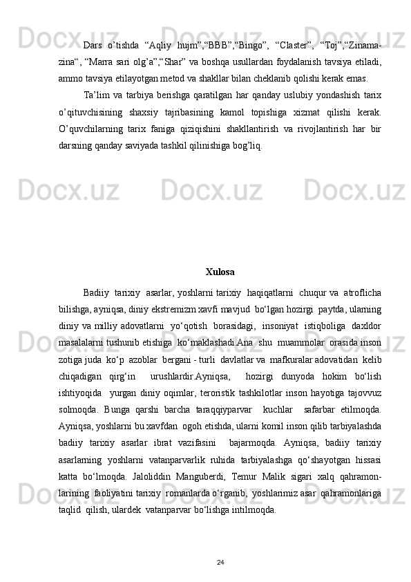 Dars   o’tishda   “Aqliy   hujm”,“BBB”,“Bingo”,   “Claster”,   “Toj”,“Zinama-
zina“, “Marra sari  olg’a”,“Shar” va boshqa usullardan foydalanish tavsiya etiladi,
ammo tavsiya etilayotgan metod va shakllar bilan cheklanib qolishi kerak emas. 
Ta’lim   va   tarbiya   berishga   qaratilgan   har   qanday   uslubiy   yondashish   tarix
o’qituvchisining   shaxsiy   tajribasining   kamol   topishiga   xizmat   qilishi   kerak.
O’quvchilarning   tarix   faniga   qiziqishini   shakllantirish   va   rivojlantirish   har   bir
darsning qanday saviyada tashkil qilinishiga bog’liq. 
Xulosa
Badiiy   tarixiy   asarlar, yoshlarni tarixiy   haqiqatlarni   chuqur va   atroflicha
bilishga, ayniqsa, diniy ekstremizm xavfi mavjud  bo‘lgan hozirgi  paytda, ularning
diniy va milliy adovatlarni   yo‘qotish   borasidagi,   insoniyat    istiqboliga   daxldor
masalalarni tushunib etishiga  ko‘maklashadi.Ana  shu  muammolar  orasida inson
zotiga juda  ko‘p  azoblar  bergani - turli  davlatlar va  mafkuralar adovatidan  kelib
chiqadigan   qirg‘in     urushlardir.Ayniqsa,     hozirgi   dunyoda   hokim   bo‘lish
ishtiyoqida     yurgan   diniy   oqimlar,   teroristik   tashkilotlar   inson   hayotiga   tajovvuz
solmoqda.   Bunga   qarshi   barcha   taraqqiyparvar     kuchlar     safarbar   etilmoqda.
Ayniqsa, yoshlarni bu xavfdan  ogoh etishda, ularni komil inson qilib tarbiyalashda
badiiy   tarixiy   asarlar   ibrat   vazifasini     bajarmoqda.   Ayniqsa,   badiiy   tarixiy
asarlarning   yoshlarni   vatanparvarlik   ruhida   tarbiyalashga   qo‘shayotgan   hissasi
katta   bo‘lmoqda.   Jaloliddin   Manguberdi,   Temur   Malik   sigari   xalq   qahramon-
larining  faoliyatini tarixiy  romanlarda o‘rganib,  yoshlarimiz asar  qahramonlariga
taqlid  qilish, ulardek  vatanparvar bo‘lishga intilmoqda. 
24 