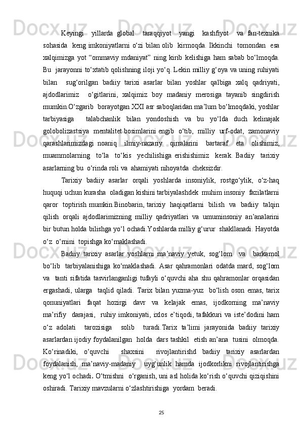 Keyingi     yillarda   global     taraqqiyot     yangi     kashfiyot     va   fan-texnika
sohasida   keng imkoniyatlarni o‘zi bilan olib   kirmoqda. Ikkinchi   tomondan   esa
xalqimizga   yot   “ommaviy   mdaniyat”   ning   kirib   kelishiga   ham   sabab   bo‘lmoqda.
Bu   jarayonni to‘xtatib qolishning iloji yo‘q. Lekin milliy g‘oya va uning ruhiyati
bilan     sug‘orilgan   badiiy   tarixi   asarlar   bilan   yoshlar   qalbiga   xalq   qadriyati,
ajdodlarimiz     o‘gitlarini,   xalqimiz   boy   madaniy   merosiga   tayanib   singdirish
mumkin.O‘zgarib  borayotgan XXI asr saboqlaridan ma’lum bo‘lmoqdaki, yoshlar
tarbiyasiga     talabchanlik   bilan   yondoshish   va   bu   yo‘lda   duch   kelinajak
golobolizastsiya   mentalitet bosimlarini engib   o‘tib,   milliy   urf-odat,   zamonaviy
qarashlarimizdagi   noaniq     ilmiy-nazariy     qirralarini     bartaraf     eta     olishimiz,
muammolarning     to‘la     to‘kis     yechilishiga   erishishimiz     kerak.   Badiiy     tarixiy
asarlarning bu  o‘rinda roli va  ahamiyati nihoyatda  cheksizdir. 
Tarixiy   badiiy   asarlar   orqali   yoshlarda   insoniylik,   rostgo‘ylik,   o‘z-haq
huquqi uchun kurasha  oladigan kishini tarbiyalashdek  muhim insoniy  fazilatlarni
qaror    toptirish mumkin.Binobarin, tarixiy   haqiqatlarni   bilish   va   badiiy   talqin
qilish  orqali  ajdodlarimizning  milliy  qadriyatlari  va  umuminsoniy  an’analarini
bir butun holda bilishga yo‘l ochadi.Yoshlarda milliy g‘urur  shakllanadi. Hayotda
o‘z  o‘rnini  topishga ko‘maklashadi. 
Badiiy   tarixiy   asarlar   yoshlarni   ma’naviy   yetuk,   sog‘lom     va     barkamol
bo‘lib     tarbiyalanishiga   ko‘maklashadi.   Asar   qahramonlari   odatda   mard,   sog‘lom
va     tanti   sifatida   tasvirlanganligi   tufayli   o‘quvchi   aha   shu   qahramonlar   orqasidan
ergashadi,   ularga     taqlid   qiladi.   Tarix   bilan   yuzma-yuz     bo‘lish   oson   emas,   tarix
qonuniyatlari     faqat     hozirgi     davr     va     kelajak     emas,     ijodkorning     ma’naviy
ma’rifiy     darajasi,     ruhiy   imkoniyati,   ixlos   e’tiqodi,   tafakkuri   va   iste’dodini   ham
o‘z   adolati     tarozisiga     solib     turadi.Tarix   ta’limi   jarayonida   badiiy   tarixiy
asarlardan ijodiy foydalanilgan   holda   dars tashkil   etish an’ana   tusini   olmoqda.
Ko‘rinadiki,   o‘quvchi     shaxsini     rivojlantirishd   badiiy   tarixiy   asarlardan
foydalanish,   ma’naviy-madaniy     uyg‘unlik   hamda   ijodkorlikni   rivojlantirishga
keng yo‘l ochadi .  O‘tmishni   o‘rganish, uni asl holida ko‘rish o‘quvchi qiziqishini
oshiradi. Tarixiy mavzularni o‘zlashtirishiga  yordam  beradi. 
25 